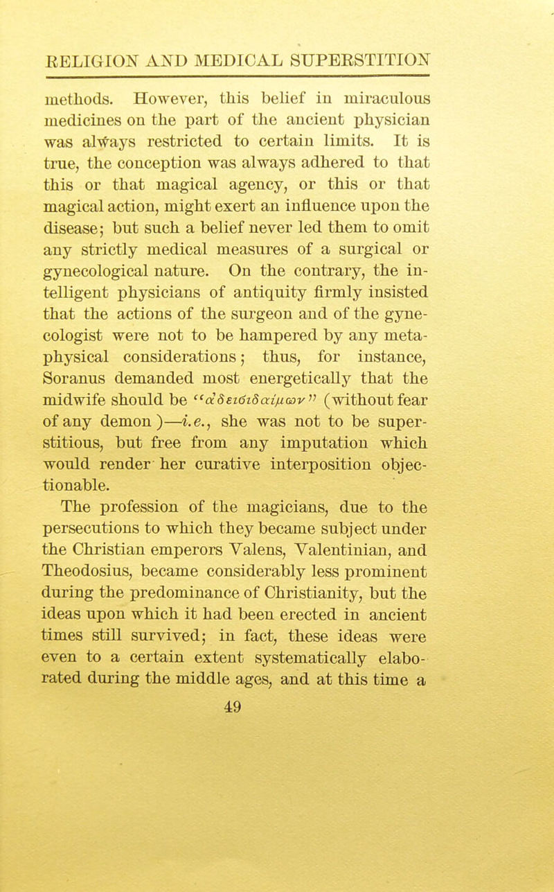 methods. However, this belief in miraculous medicines on the part of the ancient physician was always restricted to certain limits. It is true, the conception was always adhered to that this or that magical agency, or this or that magical action, might exert an influence upon the disease; but such a belief never led them to omit any strictly medical measures of a surgical or gynecological nature. On the contrary, the in- telligent physicians of antiquity firmly insisted that the actions of the surgeon and of the gyne- cologist were not to be hampered by any meta- physical considerations; thus, for instance, Soranus demanded most energetically that the midwife should be ''dSEidiSaiinGov^^ (without fear of any demon)—i.e., she was not to be super- stitious, but free from any imputation which would render her curative interposition objec- tionable. The profession of the magicians, due to the persecutions to which they became subject under the Christian emperors Valens, Valentinian, and Theodosius, became considerably less prominent during the predominance of Christianity, but the ideas upon which it had been erected in ancient times still survived; in fact, these ideas were even to a certain extent systematically elabo- rated during the middle ages, and at this time a