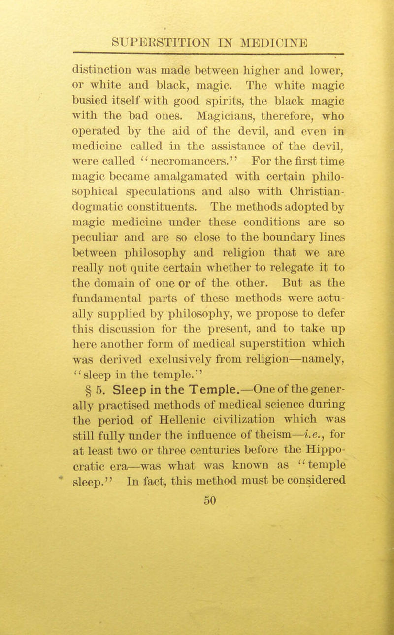 distinction was made between higher and lower, or white and black, magic. The white magic busied itself with good spirits, the black magic with the bad ones. Magicians, therefore, who operated by the aid of the devil, and even in medicine called in the assistance of the devil, were called '' necromancers.'' For the first time magic became amalgamated with certain philo- sophical speculations and also with Christian- dogmatic constituents. The methods adopted by magic medicine under these conditions are so peculiar and are so close to the boundary lines between philosophy and religion that we are really not quite certain whether to relegate it to the domain of one or of the other. But as the fundamental parts of these methods were actu- ally supplied by philosophy, we propose to defer this discussion for the present, and to take up here another form of medical superstition which was derived exclusively from religion—namely, ''sleep in the temple. § 5. Sleep in the Temple.—One of the gener- ally practised methods of medical science during the period of Hellenic civilization which was still fully under the influence of theism—i.e., for at least two or three centuries before the Hippo- cratic era—was what was known as temple  sleep. In fact, this method must be considered
