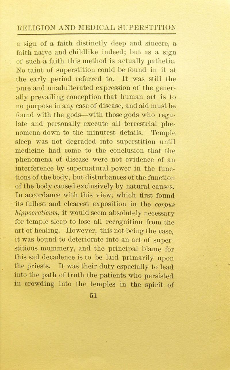 a sign of a faith distinctly deep and sincere, a faith naive and childlike indeed; but as a sign oi such a faith this method is actually pathetic. jSTo taint of superstition could be found in it at the early period referred to. It was still the pure and unadulterated expression of the gener- ally prevailing conception that human art is to no purpose in any case of disease, and aid must be found with the gods—with those gods who regu- late and personally execute all terrestrial phe- nomena down to the minutest details. Temple sleep was not degraded into superstition until medicine had come to the conclusion that the phenomena of disease were not evidence of an interference by supernatural power in the func- tions of the body, but disturbances of the function of the body caused exclusively by natural causes. In accordance with this view, which first found its fullest and clearest exposition in the corpus hippocratmm, it would seem absolutely necessary for temple sleep to lose all recognition from the art of healing. However, this not being the case, it was bound to deteriorate into an act of super- stitious mummery, and the principal blame for this sad decadence is to be laid primarily ui^on the priests. It was their duty especially to lead into the path of truth the patients who persisted in crowding into the temples in the spirit of 61