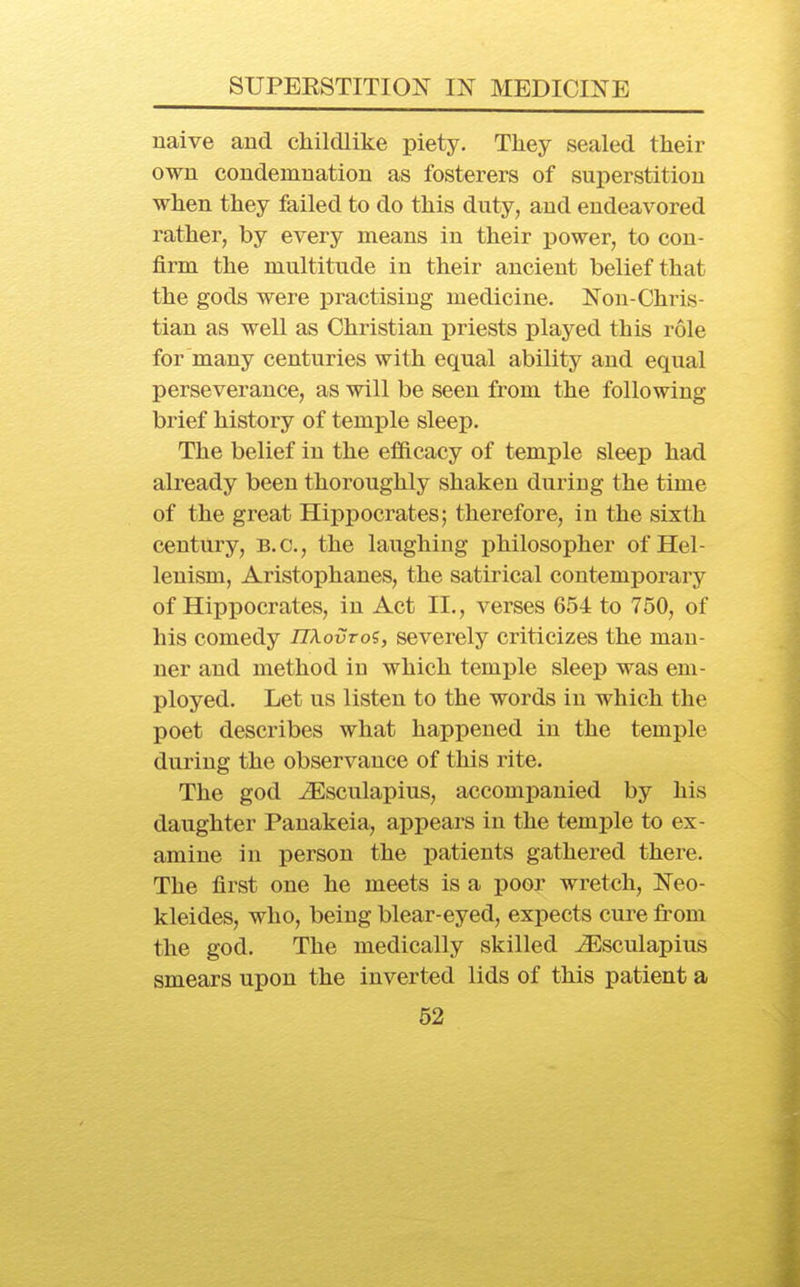 naive and childlike piety. They sealed their own condemnation as fosterers of superstition when they failed to do this duty, and endeavored rather, by every means in their j)ower, to con- firm the multitude in their ancient belief that the gods were practising medicine. Non-Chris- tian as well as Christian priests played this role for many centuries with equal ability and equal perseverance, as will be seen from the following brief history of temple sleep. The belief in the efficacy of temple sleep had already been thoroughly shaken duriug the time of the great Hippocrates; therefore, in the sixth century, B.C., the laughing philosopher of Hel- lenism, Aristophanes, the satirical contemporary of Hippocrates, in Act II., verses 654 to 750, of his comedy nXovro?, severely criticizes the man- ner and method in which temple sleep was em- ployed. Let us listen to the words in which the poet describes what happened in the temple during the observance of this rite. The god JEsculapius, accompanied by his daughter Panakeia, appears in the temple to ex- amine in person the i^atients gathered there. The first one he meets is a poor wretch, Neo- kleides, who, being blear-eyed, expects cure from the god. The medically skilled ^sculapius smears upon the inverted lids of this patient a