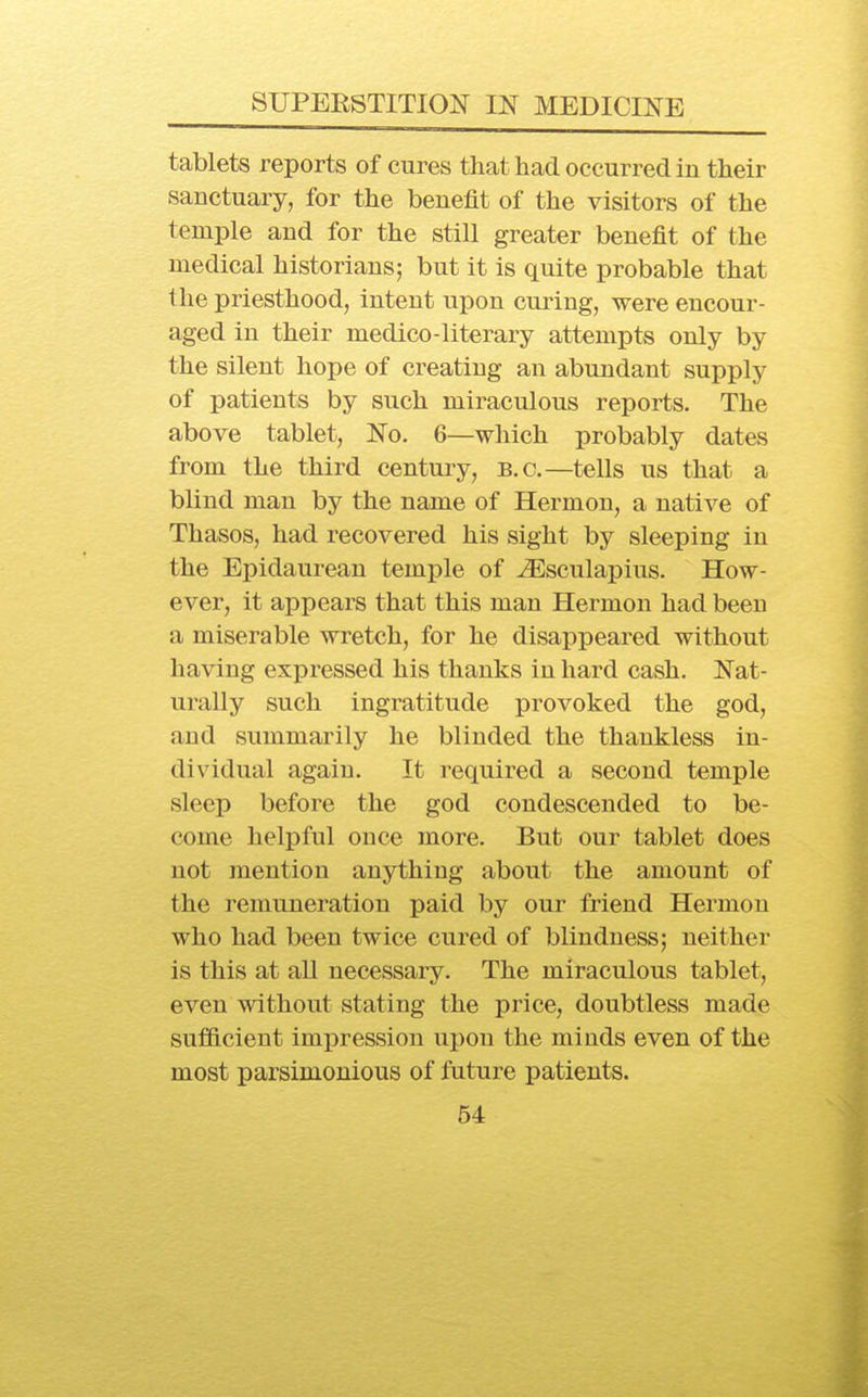 tablets reports of cures that had occurred in their sanctuary, for the benefit of the visitors of the temple and for the still greater benefit of the medical historians; but it is quite probable that the priesthood, intent upon curing, were encour- aged in their medico-literary attempts only by the silent hope of creating an abundant supply of patients by such miraculous reports. The above tablet, No. 6—which probably dates from the third century, B.C.—tells us that a blind man by the name of Hermon, a native of Thasos, had recovered his sight by sleeping in the Epidaurean temple of ^sculapius. How- ever, it appears that this man Hermon had been a miserable wretch, for he disappeared without having expressed his thanks in hard cash. Nat- urally such ingratitude provoked the god, and summarily he blinded the thankless in- dividual again. It required a second temple sleep before the god condescended to be- come helpful once more. But our tablet does not mention anything about the amount of the remuneration paid by our friend Hermon who had been twice cured of blindness; neither is this at all necessary. The miraculous tablet, even without stating the price, doubtless made sufficient impression upon the minds even of the most parsimonious of future patients.