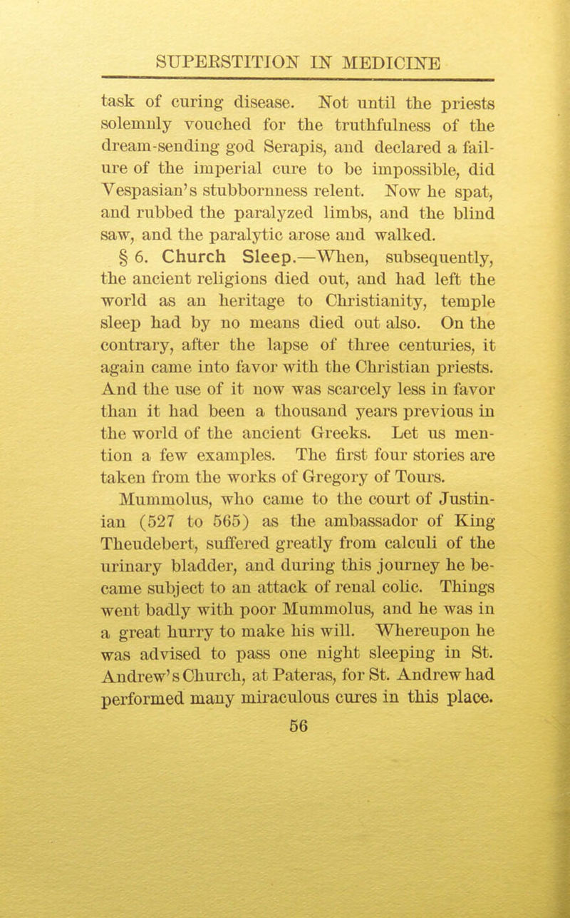 task of curing disease. Not until the priests solemnly vouched for the truthfulness of the dream-sending god Serapis, and declared a fail- ure of the imperial cure to be impossible, did Vespasian's stubbornness relent. Now he spat, and rubbed the paralyzed limbs, and the blind saw, and the paralytic arose and walked. § 6. Church Sleep.—When, subsequently, the ancient religions died out, and had left the world as an heritage to Christianity, temple sleep had by no means died out also. On the contrary, after the lapse of three centuries, it again came into favor with the Christian priests. And the use of it now was scarcely less in favor than it had been a thousand years previous in the world of the ancient Greeks. Let us men- tion a few examples. The first four stories are taken from the works of Gregory of Tours. Mummolus, who came to the court of Justin- ian (527 to 565) as the ambassador of King Theudebert, suffered greatly from calculi of the urinary bladder, and during this journey he be- came subject to an attack of renal coUc. Things went badly with poor Mummolus, and he was in a great hurry to make his will. Whereupon he was advised to pass one night sleeping in St. Andrew's Church, at Pateras, for St. Andrew had performed mauy miraculous cures in this place.