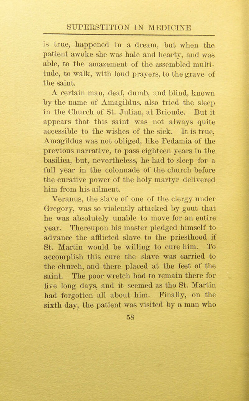 is true, happened in a dream, but when the patient awoke she was hale and hearty, and was able, to the amazement of the assembled multi- tude, to walk, with loud prayers, to the grave of the saint. A certain man, deaf, dumb, and blind, known by the name of Amagildus, also tried the sleep in the Church of St. Julian, at Brioude. But it appears that this saint was not always quite accessible to the wishes of the sick. It is true, Amagildus was not obliged, like Fedamia of the previous narrative, to pass eighteen years in the basilica, but, nevertheless, he had to sleep for a full year in the colonnade of the church before the curative power of the holy martyr delivered him from his ailment. Verauus, the slave of one of the clergy under Gregory, was so violently attacked by gout that he was absolutely unable to move for an entire year. Thereupon his master pledged himself to advance the afflicted slave to the priesthood if St. Martin would be willing to cure him. To accomplish this cure the slave was carried to the church, and there placed at the feet of the saint. The poor wretch had to remain there for five long days, and it seemed as tho St. Martin had forgotten all about him. Finally, on the sixth day, the patient was visited by a man who