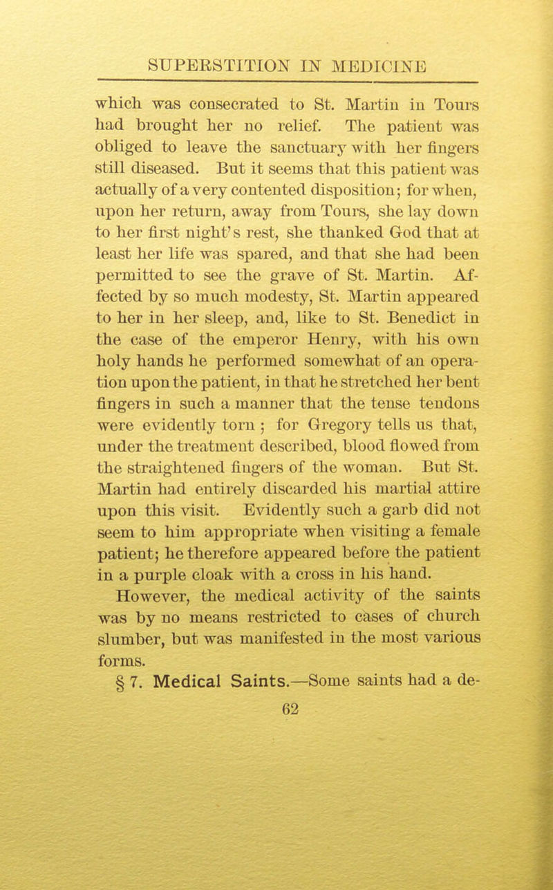 which, was consecrated to St. Martin in Tours had brought her no relief. The patient was obliged to leave the sanctuary with her fingers still diseased. But it seems that this patient was actually of a very contented disposition; for when, upon her return, away from Tours, she lay down to her first night's rest, she thanked God that at least her life was spared, and that she had been permitted to see the grave of St. Martin. Af- fected by so much modesty, St. Martin appeared to her in her sleep, and, like to St. Benedict in the case of the emperor Henry, with his own holy hands he performed somewhat of an opera- tion upon the patient, in that he stretched her bent fingers in such a manner that the tense tendons were evidently torn ; for Gregory tells us that, under the treatment described, blood flowed from the straightened fingers of the woman. But St. Martin had entirely discarded his martial attire upon this visit. Evidently such a garb did not seem to him appropriate when visiting a female patient; he therefore appeared before the patient in a purple cloak with a cross in his hand. However, the medical activity of the saints was by no means restricted to cases of church slumber, but was manifested in the most various forms. § 7. Medical Saints.—Some saints had a de-