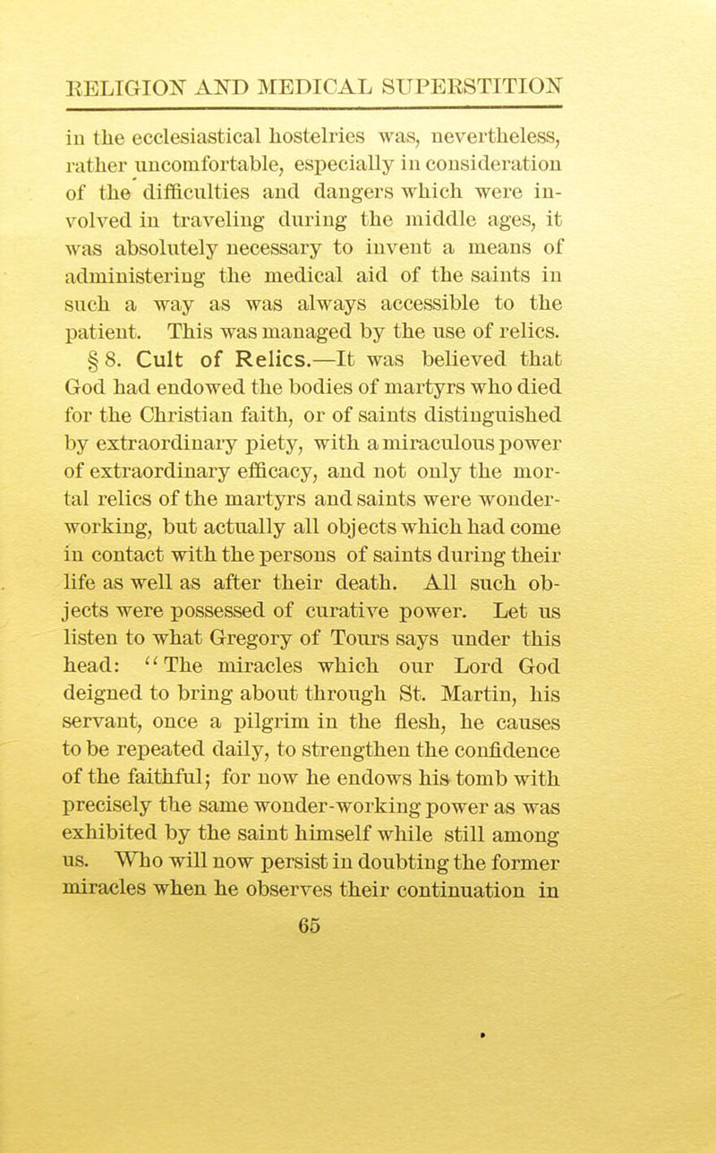 in the ecclesiastical hostelries was, nevertheless, rather uncomfortable, especially in consideration of the difficulties and dangers which were in- volved in traveling during the middle ages, it was absolutely necessary to invent a means of administering the medical aid of the saints in such a way as was always accessible to the patient. This was managed by the use of relics. § 8. Cult of Relics.—It was believed that God had endowed the bodies of martyrs who died for the Christian faith, or of saints distinguished by extraordinary piety, with a miraculous power of extraordinary efficacy, and not only the mor- tal relics of the martyrs and saints were wonder- working, but actually all objects which had come in contact with the persons of saints during their life as well as after their death. All such ob- jects were possessed of curative power. Let us listen to what Gregory of Tours says under this head: '^The miracles which our Lord God deigned to bring about through St. Martin, his servant, once a pilgrim in the flesh, he causes to be repeated daily, to strengthen the confidence of the faithful; for now he endows hia tomb with precisely the same wonder-working power as was exhibited by the saint himself while still among us. Who will now persist in doubting the former miracles when he observes their continuation in