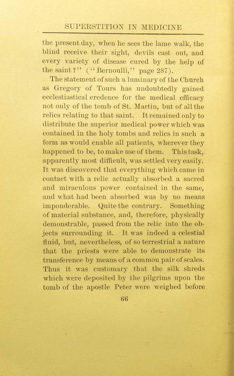 the present day, when he sees the lame walk, the blind receive their sight, devils cast out, and every variety of disease cured by the help of the saint I Bernoulli,'' page 287). The statement of such a luminary of the Church as Gregory of Tours has undoubtedly gained ecclestiastical credence for the medical ef&cacy not only of the tomb of St. Martin, but of all the relics relating to that saint. It remained only to distribute the superior medical power which was contained in the holy tombs and relics in such a form as would enable all j)atients, wherever they hai)pened to be, to make use of them. This task, apparently most difl&cult, was settled very easily. It was discovered that everything which came in contact with a relic actually absorbed a sacred aud miraculous power contained in the same, and what had been absorbed was by no means imponderable. Quite the contrary. Something of material substance, and, therefore, physically demonstrable, passed from the relic into the ob- jects surrounding it. It was indeed a celestial fluid, but, nevertheless, of so terrestrial a nature that the priests were able to demonstrate its transference by means of a common pair of scales. Thus it was customary that the silk shreds which were deposited by the pilgrims upon the tomb of the apostle Peter were weighed before