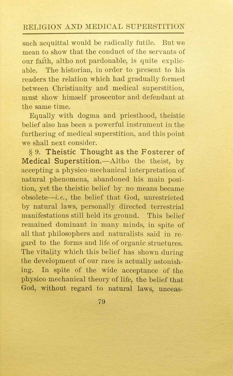 such acquittal would be radically futile. But we mean to show that the conduct of the servants of our faith, altho not pardonable, is quite explic- able. The historian, in order to present to his readers the relation which had gradually formed between Christianity and medical superstition, must show himself prosecutor and defendant at the same time. Equally with dogma and priesthood, theistic belief also has been a powerful instrument in the furthering of medical superstition, and this point we shall next consider. § 9. Theistic Thought as the Fosterer of Medical Superstition.—Altho the theist, by accepting a physico-mechanical interpretation of natural phenomena, abandoned his main posi- tion, yet the theistic belief by no means became obsolete—i.e., the belief that God, unrestricted by natural laws, personally directed terrestrial manifestations still held its ground. This belief remained dominant in many minds, in spite of all that philosophers and naturalists said in re- gard to the forms and life of organic structures. The vitality which this belief has shown during the development of our race is actually astonish- ing. In spite of the wide acceptance of the physico mechanical theory of life, the belief that God, without regard to natural laws, unceas-