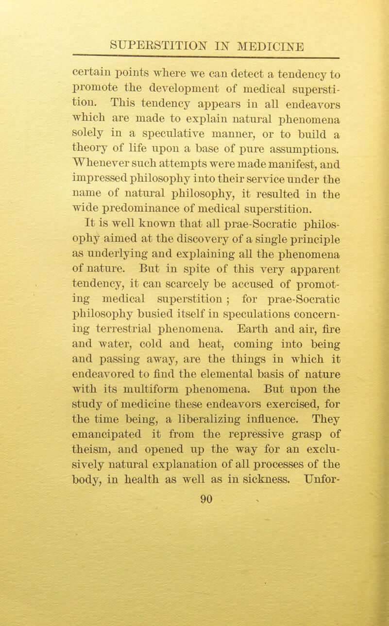 certain points where we can detect a tendency to promote the development of medical supersti- tion. This tendency appears in all endeavors which are made to explain natui-al phenomena solely in a speculative manner, or to build a theory of life upon a base of pure assumptions. Whenever such attempts were made manifest, and impressed philosophy into their service under the name of natural philosophy, it resulted in the wide predominance of medical superstition. It is well known that all prae-Socratic philos- ophy aimed at the discovery of a single principle as underlying and explaining all the phenomena of nature. But in spite of this very apparent tendency, it can scarcely be accused of promot- ing medical superstition; for prae-Socratic philosophy busied itself in speculations concern- ing terrestrial phenomena. Earth and air, fire and water, cold and heat, coming into being and passing away, are the things in which it endeavored to find the elemental basis of nature with its multiform phenomena. But Upon the study of medicine these endeavors exercised, for the time being, a liberalizing influence. They emancipated it from the repressive grasp of theism, and opened up the way for an exclu- sively natural explanation of all processes of the body, in health as well as in sickness. Unfor-
