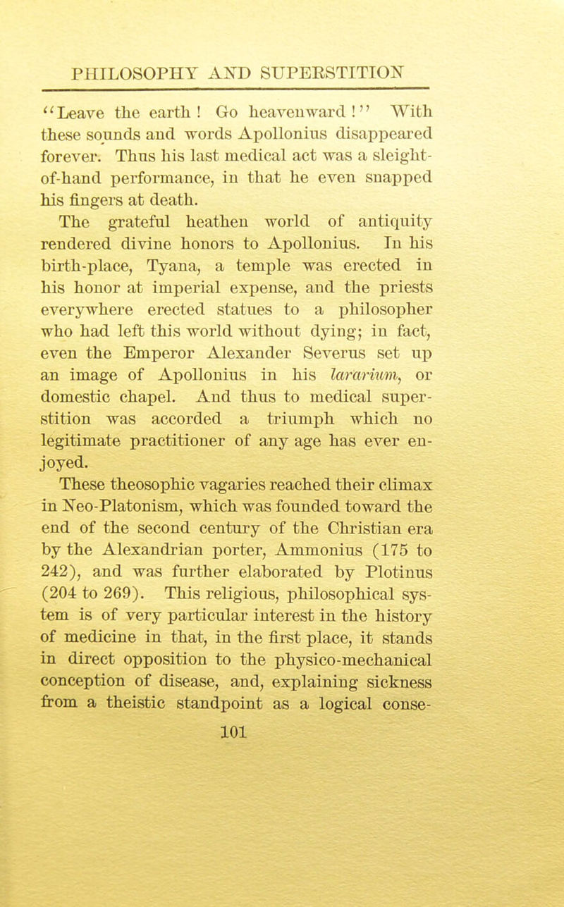 ' '■ Leave the eartli! Go heavenward !'' With these sounds and words ApoUonius disappeared forever. Thus his last medical act was a sleight- of-hand performance, in that he even snapped his fingers at death. The grateful heathen world of antiquity rendered divine honors to ApoUonius. In his birth-place, Tyana, a tem^^le was erected in his honor at imperial expense, and the priests everywhere erected statues to a philosopher who had left this world without dying; in fact, even the Emperor Alexander Severus set up an image of ApoUonius in his lardrium, or domestic chapel. And thus to medical super- stition was accorded a triumph which no legitimate practitioner of any age has ever en- joyed. These theosophic vagaries reached their climax in Neo-Platonism, which was founded toward the end of the second century of the Christian era by the Alexandrian porter, Ammonius (175 to 242), and was further elaborated by Plotinus (204 to 269). This religious, philosophical sys- tem is of very particular interest in the history of medicine in that, in the first place, it stands in direct opposition to the physico-mechanical conception of disease, and, explaining sickness from a theistic standpoint as a logical conse-