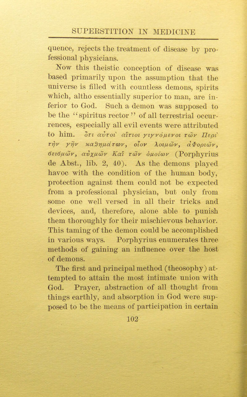 queuce, rejects the treatment of disease by pro- fessional physicians. Now this theistic conception of disease was based primarily upon the assumption that the universe is filled with countless demons, spirits which, altho essentially superior to man, are in- ferior to God. Such a demon was supposed to be the ^^spiritus rector  of all terrestrial occur- rences, especially all evil events were attributed to him. on avroi aivioi yiyvofxevoi t(Sv Uspt Tr}v yrjv Ha^T/juocToov, oiov Xotfiwv, d^opKav, 6ei<3fi(3v, avxf^fSv Kat t(Sv ouoioov (Porphyrins de Abst., lib. 2, 40). As the demons played havoc with the condition of the human body, protection against them could not be expected from a professional physician, but only from some one well A'^ersed in all their tricks and devices, and, therefore, alone able to punish them thoroughly for their mischievous behavior. This taming of the demon could be accomplished in various ways. Porphyrins enumerates three methods of gaining an influence over the host of demons. The first and principal method (theosophy) at- tempted to attain the most intimate union with God. Prayer, abstraction of all thought from things earthly, and absorption in God were sup- posed to be the means of participation in certain