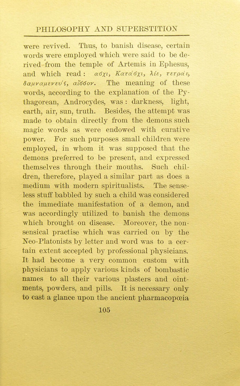 were revived. Thus, to banish disease, certain words were employed which were said to be de- rived from the temple of Artemis in Ephesus, and which read : 0.6x1, Kara6x1, ^ie, TSTpds, SaMvajiiEVEv'?, ai'ddov. The meaning of these words, according to the explanation of the Py- thagorean, Androcydes, was : darkness, light, earth, air, sun, truth. Besides, the attempt was made to obtain directly from the demons such magic words as were endowed with curative power. For such purposes small children were employed, in whom it was supposed that the demons preferred to be present, and expressed themselves through their mouths. Such chil- dren, therefore, played a similar part as does a medium with modern spiritualists. The sense- less stuff babbled by such a child was considered the immediate manifestation of a demon, and was accordingly utilized to banish the demons which brought on disease. Moreover, the non- sensical practise which was carried on by the Neo-Platonists by letter and word was to a cer- tain extent accepted by professional physicians. It had become a very common custom with physicians to apply various kinds of bombastic names to all their various plasters and oint- ments, powders, and pills. It is necessary only to cast a glance upon the ancient pharmacopoeia