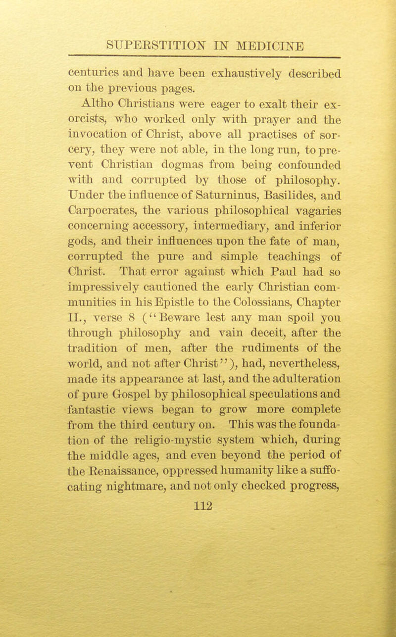 centuries and have been exhaustively described on the previous pages. Altho Christians were eager to exalt their ex- orcists, who worked only with prayer and the invocation of Christ, above all practises of sor- cery, they were not able, in the long run, to pre- vent Christian dogmas from being confounded with and corrupted by those of philosophy. Under the influence of Saturninus, Basilides, and Carpocrates, the various philosophical vagaries concerning accessory, intermediary, and inferior gods, and their influences upon the fate of man, corrupted the pure and simple teachings of Christ. That error against which Paul had so impressively cautioned the early Christian com- munities in his Epistle to the Colossians, Chapter II., verse 8 (Beware lest any man spoil you through philosophy and vain deceit, after the tradition of men, after the rudiments of the world, and not after Christ), had, nevertheless, made its appearance at last, and the adulteration of pure Gospel by philosophical speculations and fantastic views began to grow more complete from the third century on. This was the founda- tion of the religio-mystic system which, during the middle ages, and even beyond the period of the Eenaissance, oppressed humanity like a suffo- cating nightmare, and not only checked progress,
