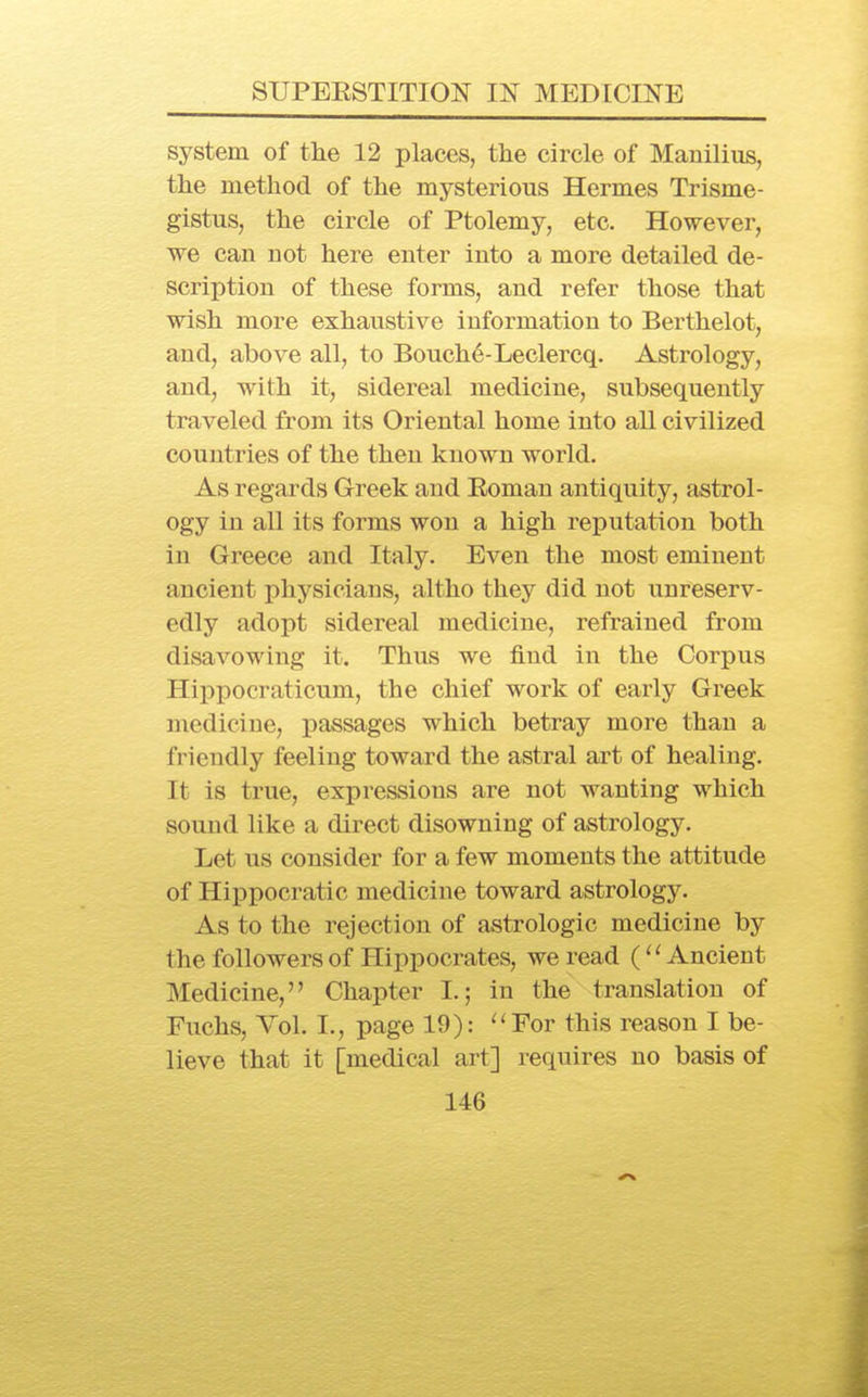 system of the 12 places, the circle of Mauilius, the method of the mysterious Hermes Trisme- gistus, the circle of Ptolemy, etc. However, we can not here enter into a more detailed de- scription of these forms, and refer those that wish more exhaustive information to Berthelot, and, above all, to Bouche-Leclercq. Astrology, and, with it, sidereal medicine, subsequently traveled from its Oriental home into all civilized countries of the then known world. As regards Greek and Eoman antiquity, astrol- ogy in all its forms won a high reputation both in Greece and Italy. Even the most eminent ancient physicians, altho they did not unreserv- edly adopt sidereal medicine, refrained from disavowing it. Thus we find in the Corpus Hippocraticum, the chief work of early Greek medicine, passages which betray more than a friendly feeling toward the astral art of healing. It is true, expressions are not wanting which sound like a direct disowning of astrology. Let us consider for a few moments the attitude of Hippocratic medicine toward astrology. As to the rejection of astrologic medicine by the followers of Hippocrates, we read (Ancient Medicine, Chapter I.; in the translation of Fuchs, Vol. I., page 19): ''For this reason I be- lieve that it [medical art] requires no basis of