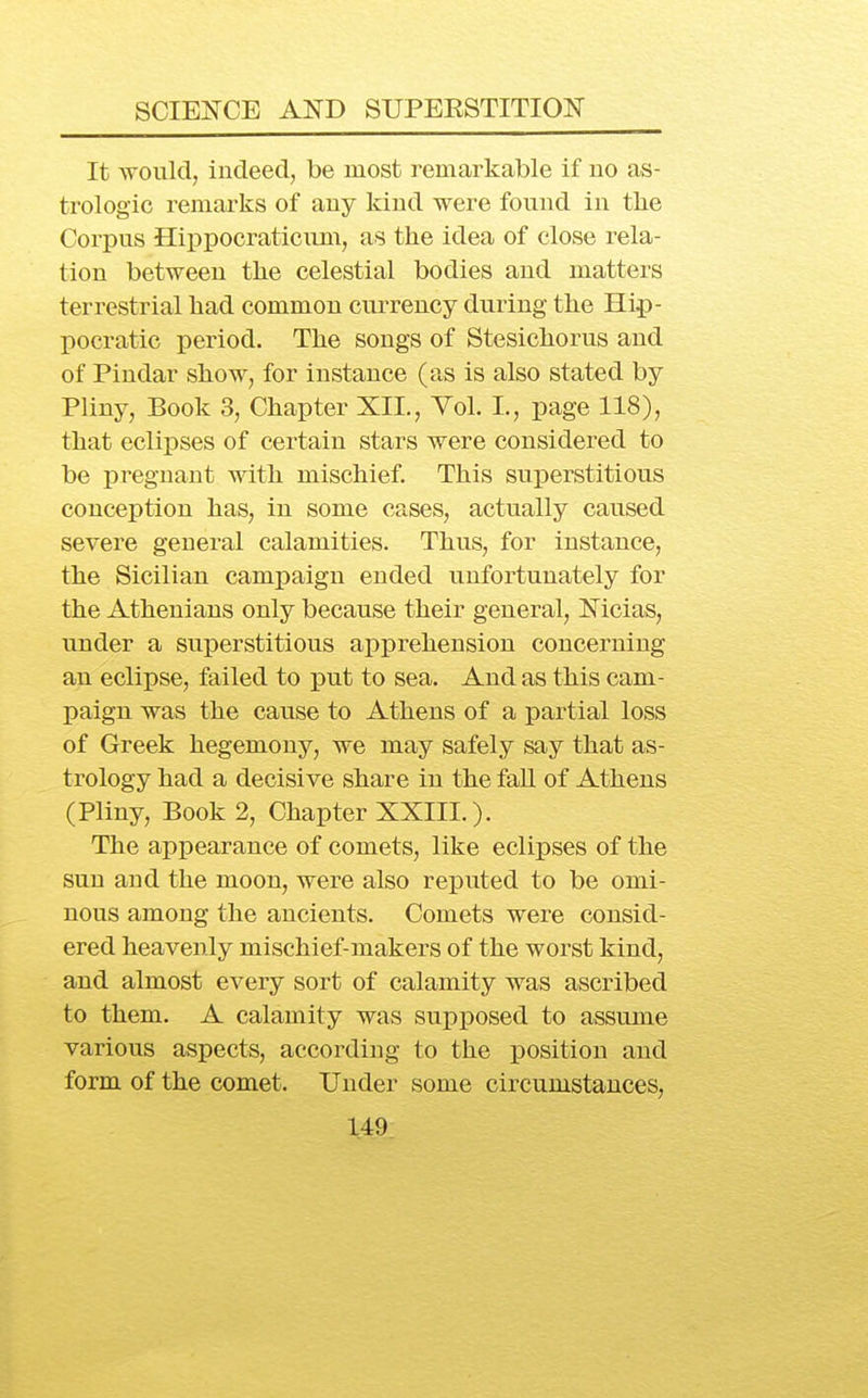 It ATOuld, indeed, be most remarkable if no as- trologic remarks of any kind were fonnd in the Corpus Hippocraticnm, as the idea of close rela- tion between the celestial bodies and matters terrestrial had common currency during the Hip- pocratic period. The songs of Stesichorus and of Pindar show, for instance (as is also stated by Pliny, Book 3, Chapter XII., Vol. L, page 118), that eclipses of certain stars were considered to be pregnant with mischief. This sui)erstitious conception has, in some cases, actually caused severe general calamities. Thus, for instance, the Sicilian campaign ended unfortunately for the Athenians only because their general, Nicias, under a superstitious apprehension concerning an eclipse, failed to put to sea. And as this cam- paign was the cause to Athens of a partial loss of Greek hegemony, we may safely say that as- trology had a decisive share in the fall of Athens (Pliny, Book 2, Chapter XXIII.). The appearance of comets, like eclipses of the sun and the moon, were also reputed to be omi- nous among the ancients. Comets were consid- ered heavenly mischief-makers of the worst kind, and almost every sort of calamity was ascribed to them. A calamity was sux)posed to assume various aspects, according to the position and form of the comet. Under some circumstances,