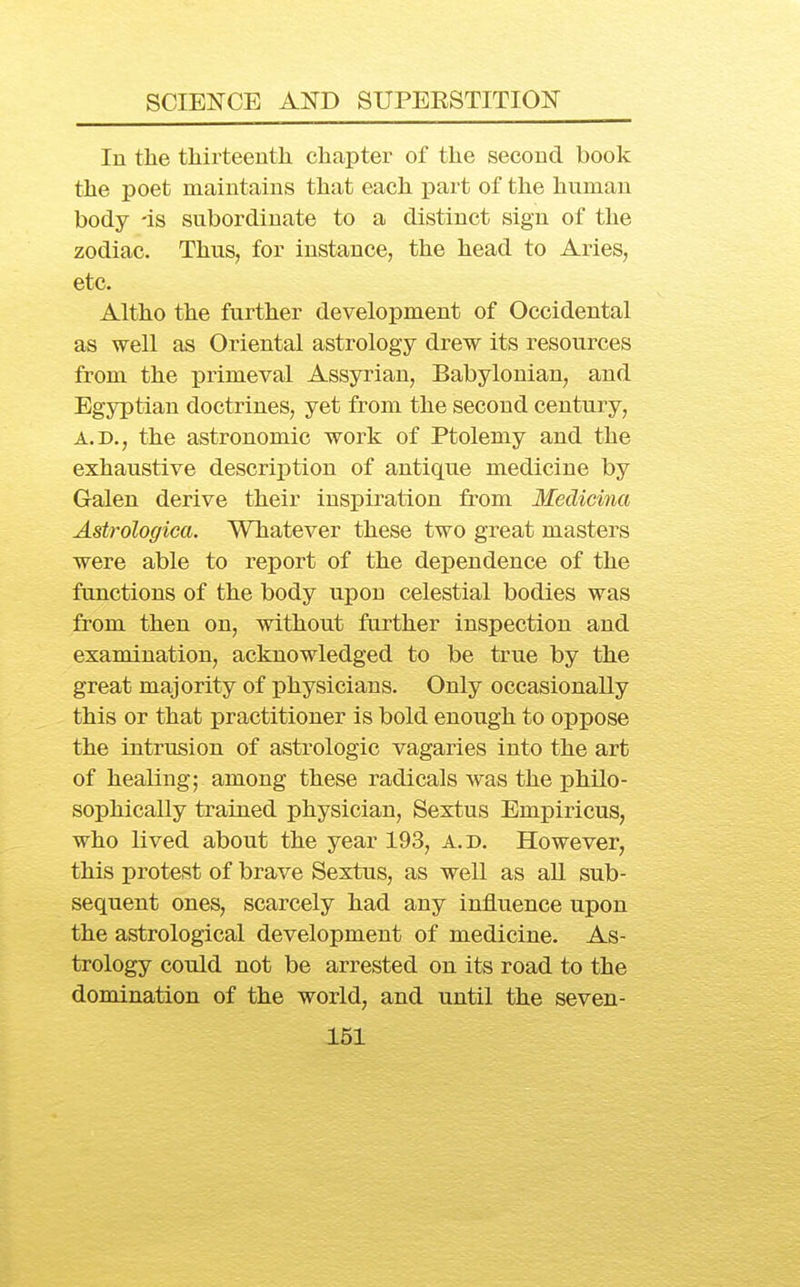 In the thirteenth chapter of the second book the poet maintains that each part of the hnman body 'is subordinate to a distinct sign of the zodiac. Thus, for instance, the head to Aries, etc. Altho the further development of Occidental as well as Oriental astrology drew its resources from the primeval Assyrian, Babylonian, and Egyptian doctrines, yet from the second century, A.D., the astronomic work of Ptolemy and the exhaustive description of antique medicine by Galen derive their inspiration from Medicina Astrologica. Whatever these two great masters were able to report of the dependence of the functions of the body upon celestial bodies was from then on, without farther inspection and examination, acknowledged to be true by the great majority of physicians. Only occasionally this or that practitioner is bold enough to oppose the intrusion of astrologic vagaries into the art of healing; among these radicals was the philo- sophically trained physician, Sextus Empiricus, who lived about the year 193, a.d. However, this protest of brave Sextus, as well as aU sub- sequent ones, scarcely had any influence upon the astrological development of medicine. As- trology could not be arrested on its road to the domination of the world, and until the seven-