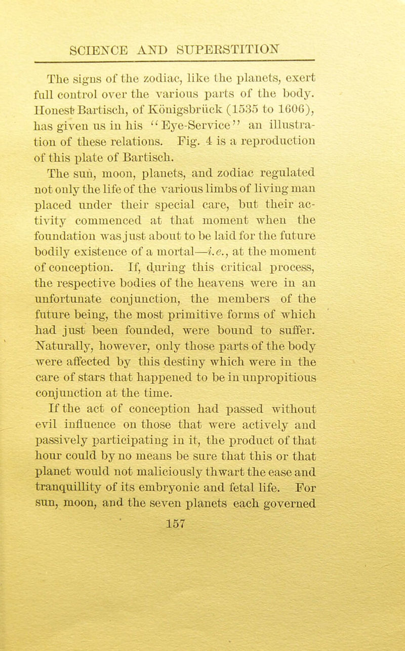 The sigus of the zodiac, like the planets, exert fall control over the various parts of the body. Honest Bartisch, of Kouigsbriick (1535 to 1606), has given us in his Eye-Service an illustra- tion of these relations. Fig. 4 is a reproduction of this plate of Bartisch. The sun, moon, planets, and zodiac regulated not only the life of the various limbs of living man placed under their special care, but their ac- tivity commenced at that moment when the foundation was just about to be laid for the future bodily existence of a mortal—i.e., at the moment of conception. If, d,nring this critical process, the respective bodies of the heavens were in an unfortunate conjunction, the members of the future being, the most primitive forms of which had just been founded, were bound to suffer. Naturally, however, only those parts of the body were alfected by this destiny which were in the care of stars that happened to be in unpropitious conjunction at the time. If the act of conception had passed without evil influence on those that were actively and passively participating in it, the product of that hour could by no means be sure that this or that planet would not maliciously thwart the ease and tranquillity of its embryonic and fetal life. For sun, moon, and the seven j)lanets each governed