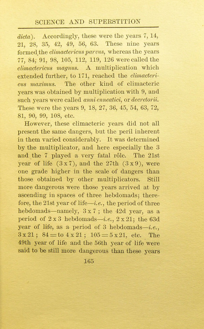 dicta). Accordingly, these were tlie years 7, 14, 21, 28, 35, 42, 49, 56, 63. These nine years fyrmedthe climacterimsparviis, whereas the years 77, 84, 91, 98, 105, 112, 119, 126 were caUed the climactericus magnus. A multiplication which extended further, to 171, reached the climacteri- cus maximus. The other kind of climacteric years was obtained by multiplication with 9, and such years were called anni enneatici, or decretorii. These were the years 9, 18, 27, 36, 45, 54, 63, 72, 81, 90, 99, 108, etc. However, these climacteric years did not all present the same dangers, but the peril inherent in them varied considerably. It was determined by the multiplicator, and here especially the 3 and the 7 played a very fatal role. The 21st year of life (3x7), and the 27th (3x9), were one grade higher in the scale of dangers than those obtained by other multiplicators. Still more dangerous were those years arrived at by ascending in spaces of three hebdomads; there- fore, the 21st year of life—i.e., the period of three hebdomads—namely, 3x7; the 42d year, as a period of 2x3 hebdomads—i.e., 2x21; the 63d year of life, as a period of 3 hebdomads—i.e., 3x21; 84 = to4x21; 105 = 5x21, etc. The 49th year of life and the 56th year of life were said to be still more dangerous than these years