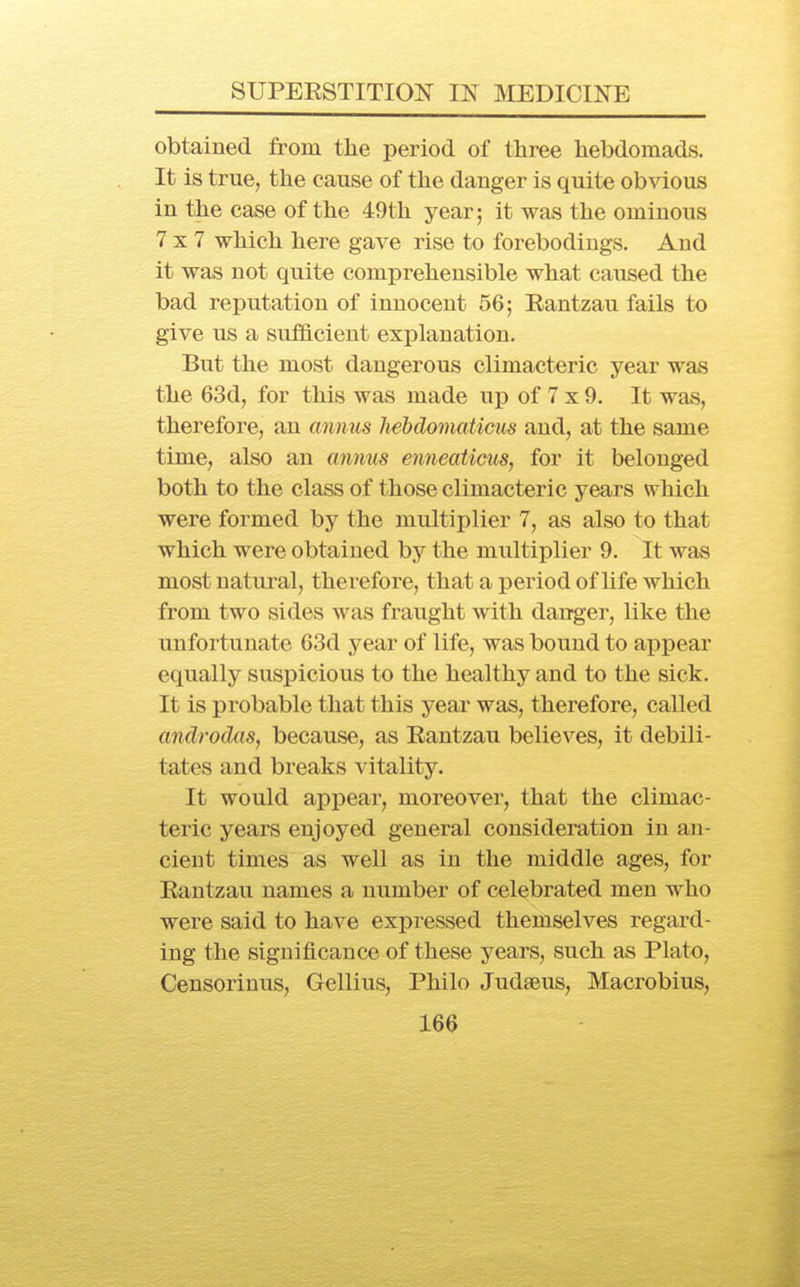 obtained from tlie period of three hebdomads. It is true, the cause of the danger is quite obvious in the case of the 49th year; it was the ominous 7x7 which here gave rise to forebodings. And it was not quite comprehensible what caused the bad reputation of innocent 56; Eantzau fails to give us a sufficient explanation. But the most dangerous climacteric year was the 63d, for this was made up of 7 x 9. It was, therefore, an annus hehdomaticus and, at the same time, also an cmnus enneaticus, for it belonged both to the class of those climacteric years which were formed by the multiplier 7, as also to that which were obtained by the multiplier 9. It was most natural, therefore, that a period of life which from two sides was fraught with danger, like the unfortunate 63d year of life, was bound to appear equally suspicious to the healthy and to the sick. It is probable that this year was, therefore, called androdas, because, as Eantzau believes, it debili- tates and breaks vitality. It would appear, moreover, that the climac- teric years enjoyed general consideration in an- cient times as well as in the middle ages, for Eantzau names a number of celebrated men who were said to have expressed themselves regard- ing the significance of these years, such as Plato, Censoriuus, Gellius, Philo Judseus, Macrobius,