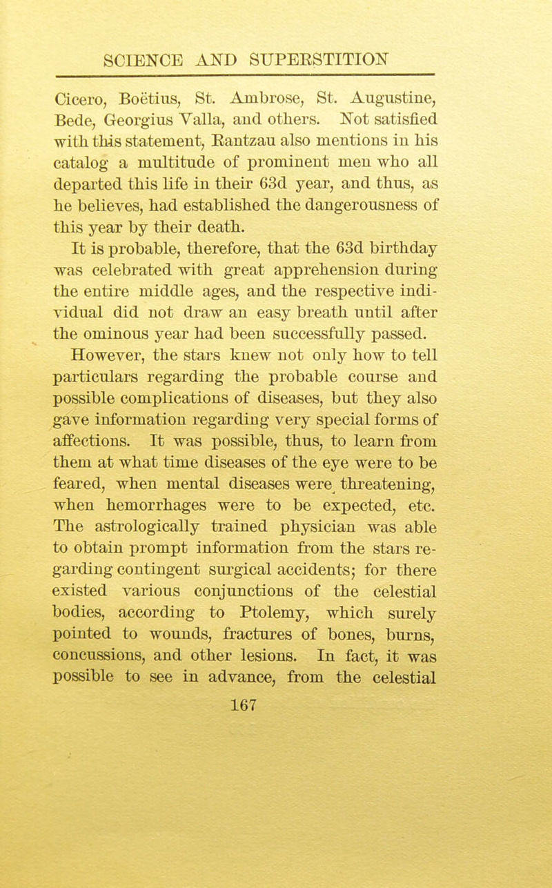 Cicero, Boetius, St. Ambrose, St. Augustine, Becle, Georgius Valla, and others. Not satisfied with this statement, Eautzau also mentions in his catalog a multitude of prominent men who all departed this life in their 63d year, and thus, as he believes, had established the dangerousness of this year by their death. It is probable, therefore, that the 63d birthday was celebrated with great apprehension during the entire middle ages, and the respective indi- vidual did not draw an easy breath until after the ominous year had been successfully passed. However, the stars knew not only how to tell particulars regarding the probable course and possible complications of diseases, but they also gave information regarding very special forms of affections. It was possible, thus, to learn from them at what time diseases of the eye were to be feared, when mental diseases were threatening, when hemorrhages were to be expected, etc. The astrologically trained physician was able to obtain prompt information from the stars re- garding contingent surgical accidents^ for there existed various conjunctions of the celestial bodies, according to Ptolemy, which surely pointed to wounds, fractures of bones, burns, concussions, and other lesions. In fact, it was possible to see in advance, from the celestial