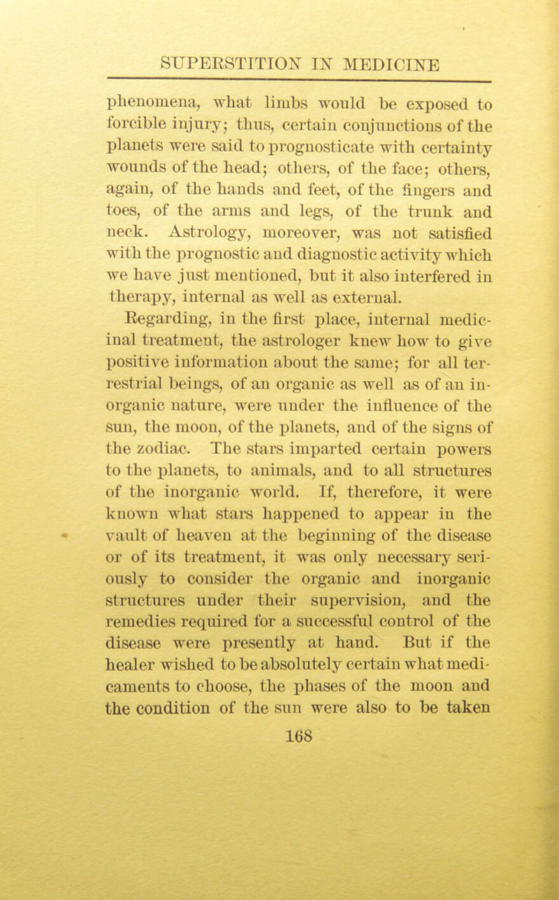 plienomeua, what limbs would be exposed to forcible injury; tbus, certain coujunctions of the planets were said to prognosticate with certainty wounds of the head; others, of the face; others, again, of the hands and feet, of the fingers and toes, of the arms and legs, of the trunk and neck. Astrology, moreover, was not satisfied with the prognostic and diagnostic activity which we have just mentioned, but it also interfered in therapy, internal as well as external. Regarding, in the first place, internal medic- inal treatment, the astrologer knew how to give positive information about the same; for all ter- restrial beings, of an organic as well as of an in- organic nature, were under the influence of the sun, the moon, of the planets, and of the signs of the zodiac. The stars imparted certain powers to the planets, to animals, and to all structures of the inorganic world. If, therefore, it were known what stars happened to appear in the vault of heaven at the beginning of the disease or of its treatment, it was only necessary seri- ously to consider the organic and inorganic structures under their supervision, and the remedies required for a successful control of the disease were presently at hand. But if the healer wished to be absolutely certain what medi- caments to choose, the phases of the moon and the condition of the sun were also to be taken