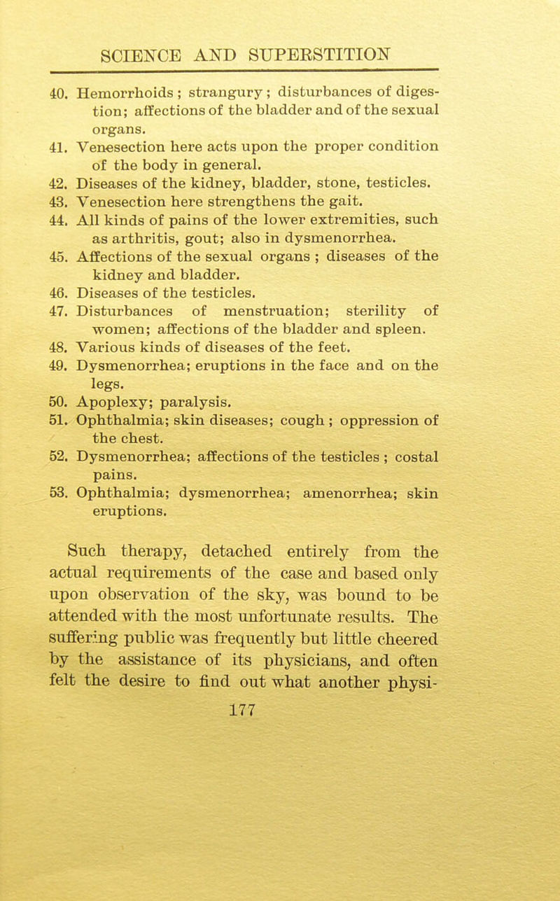 40. Hemorrhoids ; strangury; disturbances of diges- tion; affections of tlie bladder and of the sexual organs. 41. Venesection here acts upon the proper condition of the body in general. 42. Diseases of the kidney, bladder, stone, testicles. 43. Venesection here strengthens the gait. 44. All kinds of pains of the lower extremities, such as arthritis, gout; also in dysmenorrhea. 45. Affections of the sexual organs ; diseases of the kidney and bladder. 46. Diseases of the testicles. 47. Disturbances of menstruation; sterility of women; affections of the bladder and spleen. 48. Various kinds of diseases of the feet. 49. Dysmenorrhea; eruptions in the face and on the legs. 50. Apoplexy; paralysis. 51^ Ophthalmia; skin diseases; cough ; oppression of the chest. 52. Dysmenorrhea; affections of the testicles ; costal pains. 53. Ophthalmia; dysmenorrhea; amenorrhea; skin eruptions. Such therapy, detached entirely from the actual requirements of the case and based only upon observation of the sky, was bound to be attended with the most unfortunate results. The suffering public was frequently but little cheered by the assistance of its physicians, and often felt the desire to find out what another physi-