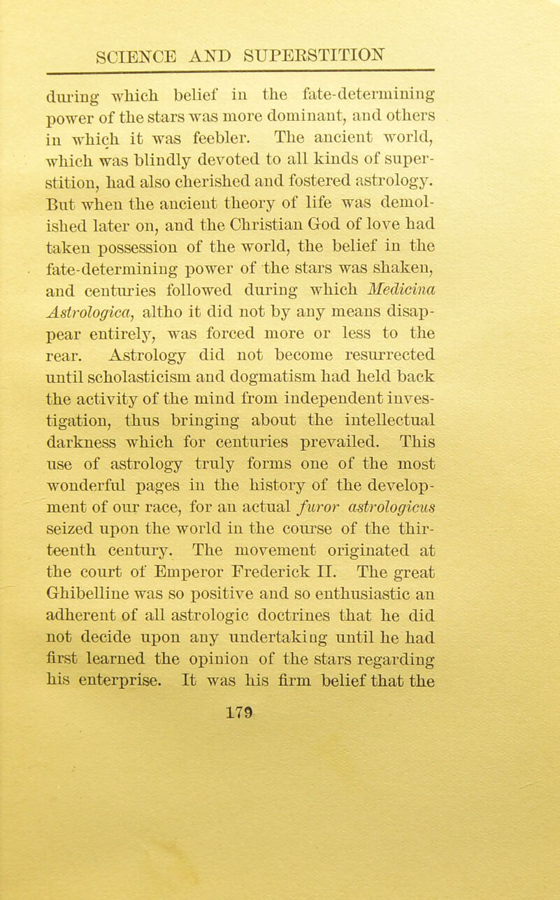 dui-iug which belief in the fate-determining 130wer of the stars was more dominant, and others in which it was feebler. The ancient world, which was blindly devoted to all kinds of super- stition, had also cherished and fostered astrology. But when the ancient theory of life was demol- ished later on, and the Christian God of love had taken possession of the world, the belief in the fate-determining power of the stars was shaken, and centuries followed during which Medicina Astroloffica, altho it did not by any means disap- pear entirelj'^, was forced more or less to the rear. Astrology did not become resurrected until scholasticism and dogmatism had held back the activity of the mind from independent inves- tigation, thus bringing about the intellectual darkness which for centuries prevailed. This use of astrology truly forms one of the most wonderfol pages in the history of the develop- ment of our race, for an actual furor astrologicus seized upon the world in the course of the thir- teenth century. The movement originated at the court of Emperor Frederick II. The great Ghibelline was so positive and so enthusiastic an adherent of all astrologic doctrines that he did not decide upon any undertaking until he had first learned the OlDinion of the stars regarding his enterprise. It was his firm belief that the