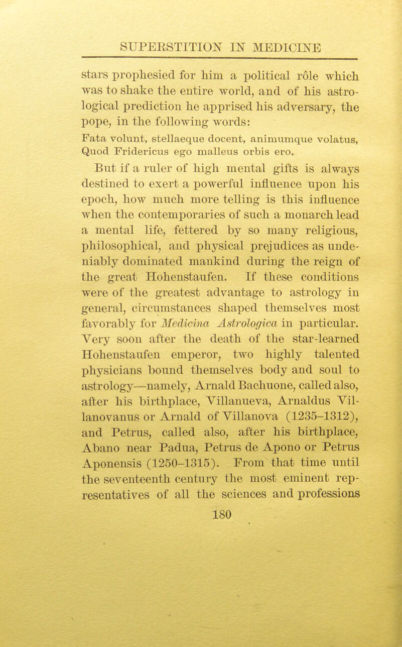 stars prophesied for him a political role which was to shake the entire world, and of his astro- logical prediction he apprised his adversary, the pope, in the following words: Fata volunt, stellaeque decent, animumque volatus, Quod Fridericus ego malleus orbis ero. But if a ruler of high mental gifts is always destined to exert a powerful influence upon his epoch, how much more teUing is this influence when the contemporaries of such a monarch lead a mental life, fettered by so many religious, philosophical, and physical prejudices as unde- niably dominated mankind during the reign of the great Hohenstaufen. If these conditions were of the greatest advantage to astrology in general, circumstances shaped themselves most favorably for Medicina Astrologica in particular. Very soon after the death of the star-learned Hohenstaufen emperor, two highly talented physicians bound themselves body and soul to astrology—namely, Arnald Bachuone, called also, after his birthplace, Villanueva, Arnaldus Vil- lanovanus or Arnald ofVillanova (1235-1312), and Petrus, called also, after his birthplace, Abano near Padua, Petrus de Apono or Petrus Aponensis (1250-1315). From that time until the seventeenth century the most eminent rep- resentatives of all the sciences and professions