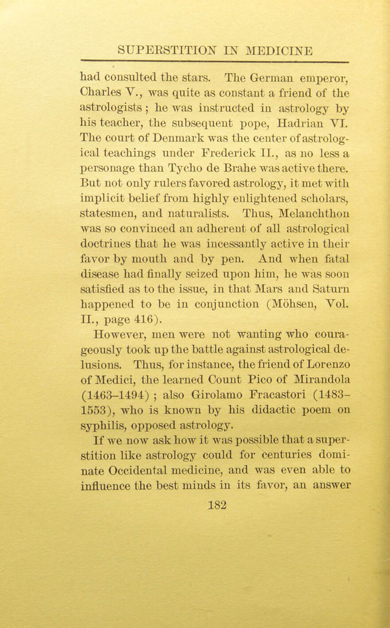 had consulted the stars. The German emperor, Charles V., was quite as constant a friend of the astrologists; he was instructed in astrology by his teacher, the subsequent pope, Hadrian VI. The court of Denmark was the center of astrolog- ical teachings under Frederick II., as no less a personage than Tycho de Bralie was active there. But not only rulers favored astrology, it met with implicit belief from highly enlightened scholars, statesmen, and naturalists. Thus, Melanchthon was so convinced an adherent of all astrological doctrines that he was incessantly active in their favor by mouth and by pen. And when fatal disease had finally seized upon him, he was soon satisfied as to the issue, in that Mars and Saturn happened to be in conjunction (Mohsen, Vol. II., page 416). However, men were not wanting who coura- geously took up the battle against astrological de- lusions. Thus, for instance, the friend of Lorenzo of Medici, the learned Count Pico of Mirandola (1463-1494) ; also Girolamo Fracastori (1483- 1553), who is known by his didactic poem on syphilis, opposed astrology. If we now ask how it was possible that a super- stition like astrology could for centuries domi- nate Occidental medicine, and was even able to influence the best minds in its favor, an answer