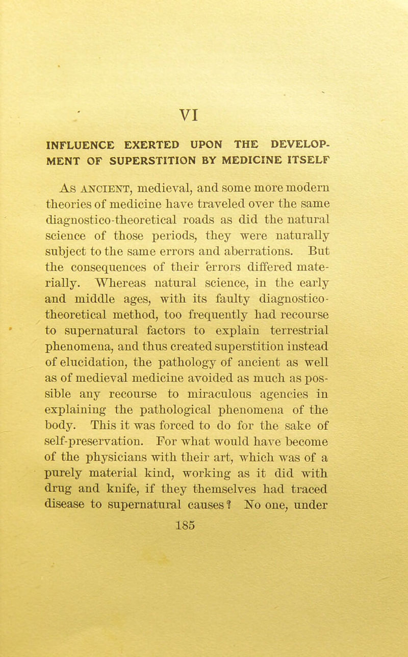 VI INFLUENCE EXERTED UPON THE DEVELOP- MENT OF SUPERSTITION BY MEDICINE ITSELF As ANCIENT, medieval, and some more modern theories of medicine have traveled over the same diagnostico-theoretical roads as did the natural science of those periods, they were naturally subject to the same errors and aberrations. But the consequences of their errors differed mate- rially. Whereas natural science, in the early and middle ages, with its faulty diagnostico- theoretical method, too frequently had recourse to supernatural factors to explain terrestrial phenomena, and thus created superstition instead of elucidation, the pathology of ancient as well as of medieval medicine avoided as much as pos- sible any recourse to miraculous agencies in explaining the pathological phenomena of the body. This it was forced to do for the sake of self-preservation. For what would have become of the physicians with their art, which was of a purely material kind, working as it did with drug and knife, if they themselves had traced disease to supernatural causesNo one, under