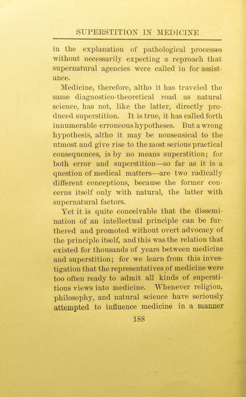 in the explanation of pathological processes without necessarily expecting a reproach that supernatural agencies were called in for assist- ance. Medicine, therefore, altho it has traveled the same diagnostico-theoretical road as natural science, has not, like the latter, directly pro- duced superstition. It is true, it has called forth innumerable erroneous hypotheses. But a wrong hypothesis, altho it may be nonsensical to the utmost and give rise to the most serious practical consequences, is by no means superstition; for both error and superstition—so far as it is a question of medical matters—are two radically different conceptions, because the former con- cerns itself only with natural, the latter with supernatural factors. Yet it is quite conceivable that the dissemi- nation of an intellectual principle can be fur- thered and promoted without overt advocacy of the principle itself, and this was the relation that existed for thousands of years between medicine and superstition; for we learn from this inves- tigation that the representatives of medicine were too often ready to admit all kinds of supersti- tious views into medicine. Whenever religion, philosophy, and natural science have seriously attempted to influence medicine in a manner