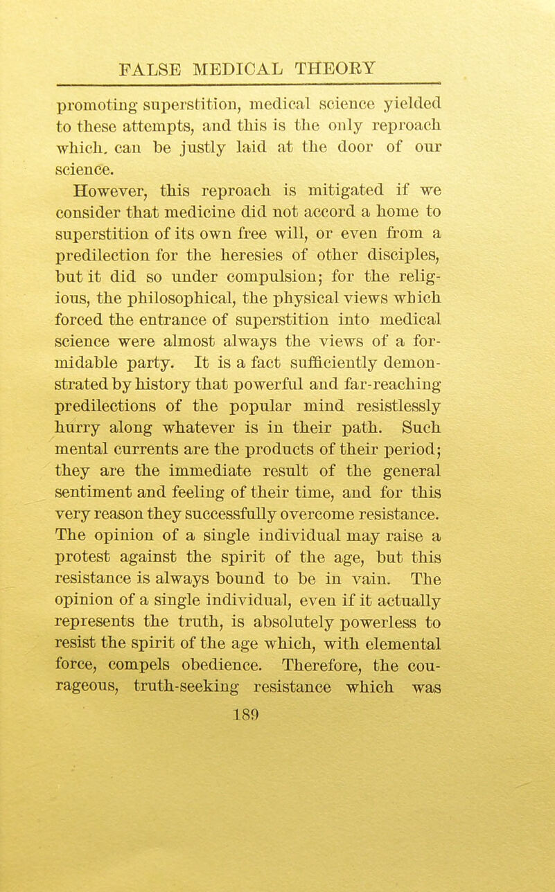 promoting superstition, medical science yielded to these attempts, and this is the only reproach which, can be justly laid at the door of our science. However, this reproach is mitigated if we consider that medicine did not accord a home to superstition of its own free will, or even fi-om a predilection for the heresies of other disciples, but it did so under compulsion; for the relig- ious, the philosophical, the physical views which forced the entrance of superstition into medical science were almost always the views of a for- midable party. It is a fact sufficiently demon- strated by history that powerful and far-reaching predilections of the popular mind resistlessly hurry along whatever is in their path. Such mental currents are the products of their period; they are the immediate result of the general sentiment and feeling of their time, and for this very reason they successfully overcome resistance. The opinion of a single individual may raise a protest against the spirit of the age, but this resistance is always bound to be in vain. The opinion of a single individual, even if it actually represents the truth, is absolutely powerless to resist the spirit of the age which, with elemental force, compels obedience. Therefore, the cou- rageous, truth-seeking resistance which was