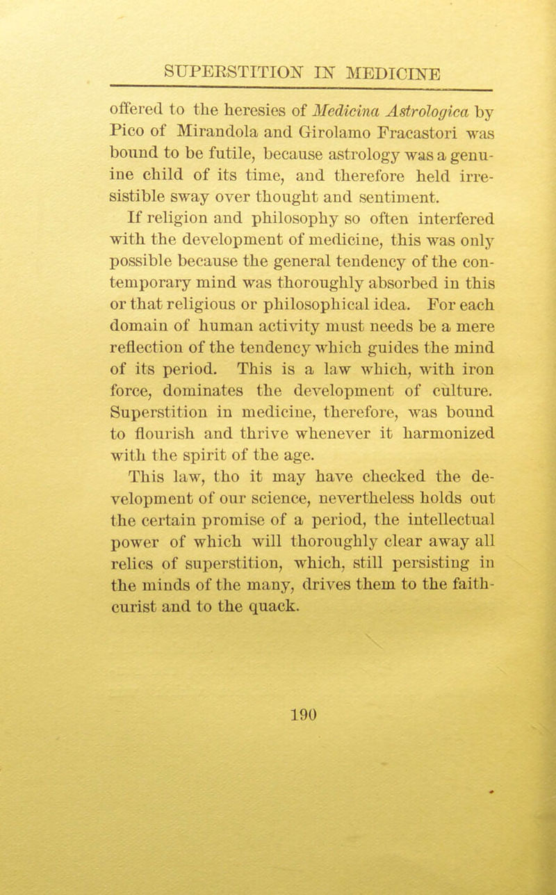 offered to the heresies of Medicina Astrologica by- Pico of Mirandola and Girolamo Fracastori was bound to be futile, because astrology was a genu- ine child of its time, and therefore held irre- sistible sway over thought and sentiment. If religion and philosophy so often interfered with the development of medicine, this was only possible because the general tendency of the con- temporary mind was thoroughly absorbed in this or that religious or philosophical idea. For each domain of human activity must needs be a mere reflection of the tendency which guides the mind of its period. This is a law which, with iron force, dominates the development of culture. Superstition in medicine, therefore, was bound to flourish and thrive whenever it harmonized with the spirit of the age. This law, tho it may have checked the de- velopment of our science, nevertheless holds out the certain promise of a period, the intellectual power of which will thoroughly clear away all relics of superstition, which, still persisting in the minds of the many, drives them to the faith- curist and to the quack.