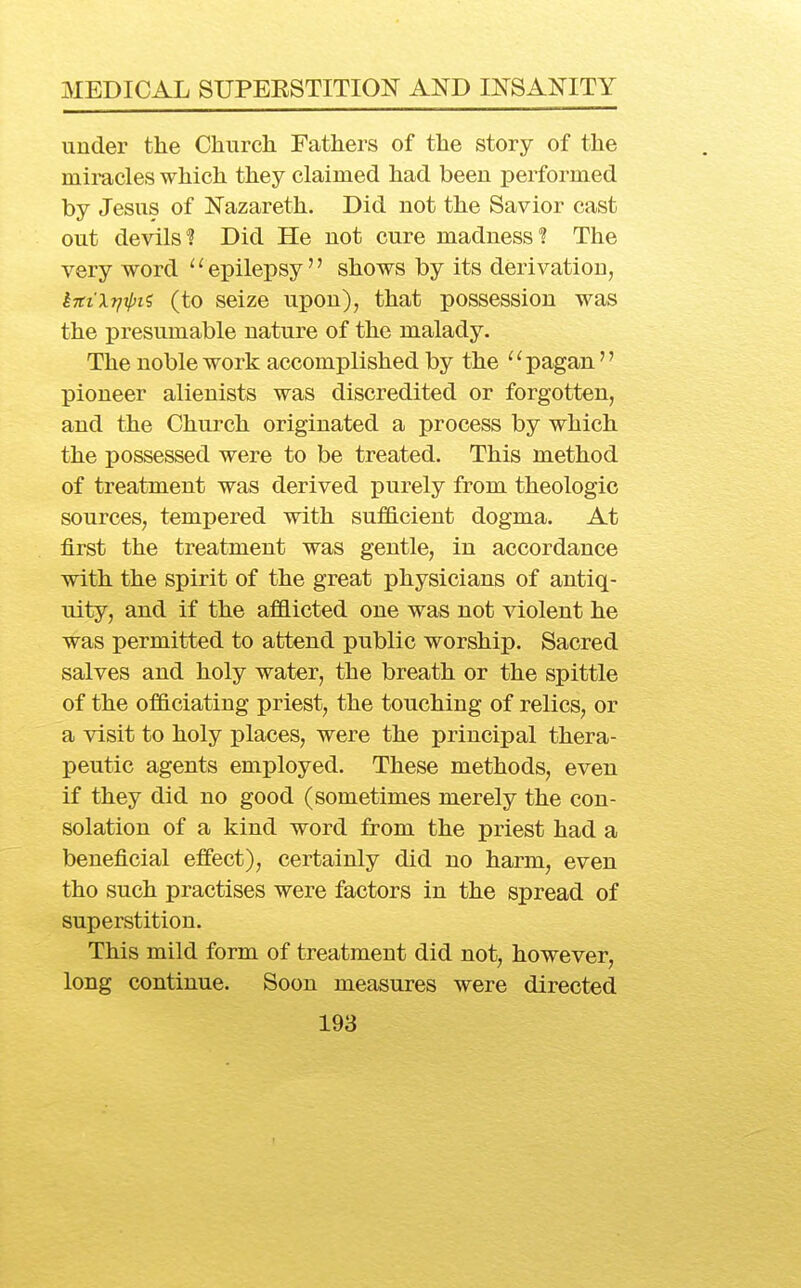 under the Church Fathers of the story of the mii-acles which they claimed had been performed by Jesus of Nazareth. Did not the Savior cast out devils'? Did He not cure madness 1 The very word ^' epilepsy'' shows by its derivation, k7ttXr/ipii (to seize upon), that possession was the presumable nature of the malady. The noble work accomplished by the ''pagan  pioneer alienists was discredited or forgotten, and the Church originated a process by which the possessed were to be treated. This method of treatment was derived purely from theologic sources, tempered with sufficient dogma. At first the treatment was gentle, in accordance with the spirit of the great physicians of antiq- uity, and if the afflicted one was not violent he was permitted to attend public worship. Sacred salves and holy water, the breath or the spittle of the officiating priest, the touching of relics, or a visit to holy places, were the principal thera- jDeutic agents employed. These methods, even if they did no good (sometimes merely the con- solation of a kind word from the priest had a beneficial effect), certainly did no harm, even tho such practises were factors in the spread of superstition. This mild form of treatment did not, however, long continue. Soon measures were directed