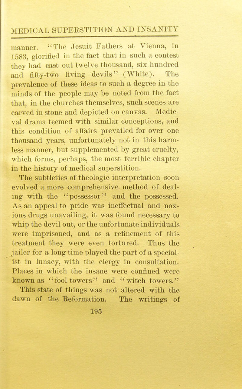 manner. ''The Jesuit Fathers at Vienna, in 1583, glorified in the fact that in such a contest they had cast out twelve thousand, six hundred and fifty-two living devils (White). The prevalence of these ideas to such a degree in the minds of the people may be noted from the fact that, in the churches themselves, such scenes are carved in stone and depicted on canvas. Medie- val drama teemed with similar conceptions, and this condition of affairs prevailed for over one thousand years, unfortunately not in this harm- less manner, but supplemented by great cruelty, which forms, perhaps, the most terrible chaxDter in the history of medical superstition. The subtleties of theologic interpretation soon evolved a more comprehensive method of deal- ing with the possessor and the possessed. As an appeal to pride was ineffectual and nox- ious drugs unavailing, it was found necessary to whip the de^dl out, or the unfortunate individuals were imprisoned, and as a refinement of this treatment they were even tortured. Thus the jailer for a long time played the part of a special- ist in lunacy, with the clergy in consultation. Places in which the insane were confined were known as ''fool towers and witch towers. This state of things was not altered with the dawn of the Eeformation. The writings of