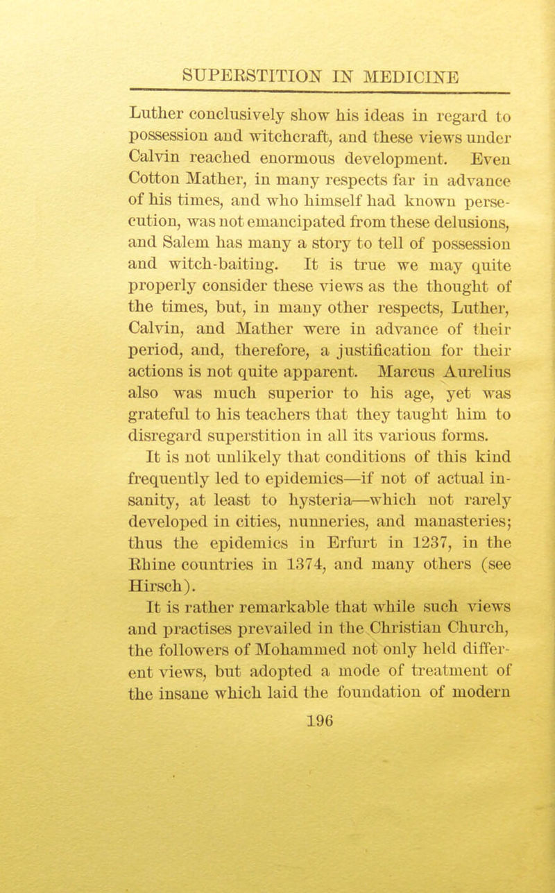 Luther conclusively show his ideas in regard to possession and witchcraft, and these views under Calvin reached enormous development. Even Cotton Mather, in many respects far in advance of his times, and who himself had known perse- cution, was not emancipated from these delusions, and Salem has many a story to tell of possession and witch-baiting. It is true we may quite properly consider these views as the thought of the times, but, in many other respects, Luther, Calvin, and Mather were in advance of their period, and, therefore, a justification for their actions is not quite apparent. Marcus Aurelius also was much superior to his age, yet was grateful to his teachers that they taught him to disregard superstition in all its various forms. It is not unlikely that conditions of this kind frequently led to epidemics—if not of actual in- sanity, at least to hysteria—which not rarely developed in cities, nunneries, and manasteries; thus the epidemics in Erfurt in 1237, in the Ehine countries in 1374, and many others (see Hirsch). It is rather remarkable that while such views and practises prevailed in the Christian Church, the followers of Mohammed not only held differ- ent views, but adopted a mode of treatment of the insane which laid the foundation of modern