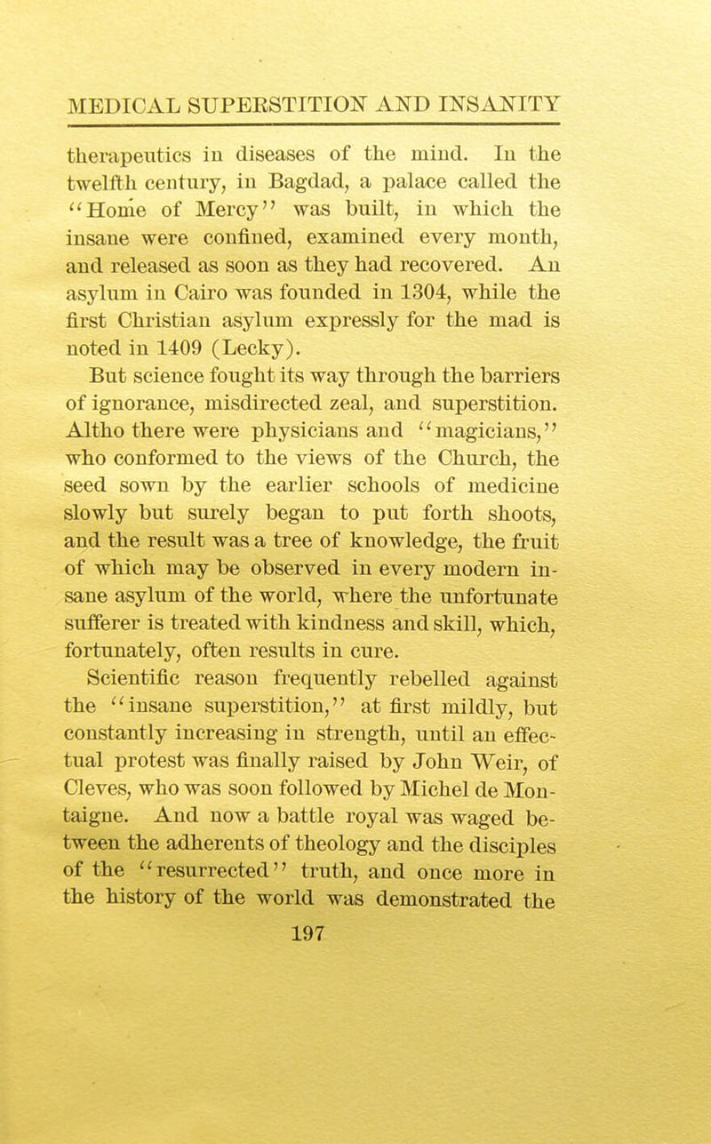 therapeutics iu diseases of the mind. In the twelfth century, in Bagdad, a palace called the ''Home of Mercy was built, in which the insane were confined, examined every month, and released as soon as they had recovered. An asylum in Cairo was founded in 1304, while the first Christian asylum exj)ressly for the mad is noted in 1409 (Lecky). But science fought its way through the barriers of ignorance, misdirected zeal, and superstition. Altho there were physicians and magicians, who conformed to the views of the Church, the seed sown by the earlier schools of medicine slowly but surely began to put forth shoots, and the result was a tree of knowledge, the fruit of which may be observed in every modern in- sane asylum of the world, where the unfortunate sufferer is treated with kindness and skill, which, fortunately, often results in cure. Scientific reason frequently rebelled against the ''insane superstition, at first mildly, but constantly increasing in strength, until an effec- tual protest was finally raised by John Weir, of Cleves, who was soon followed by Michel de Mon- taigne. And now a battle royal was waged be- tween the adherents of theology and the disciples of the resurrected truth, and once more in the history of the world was demonstrated the