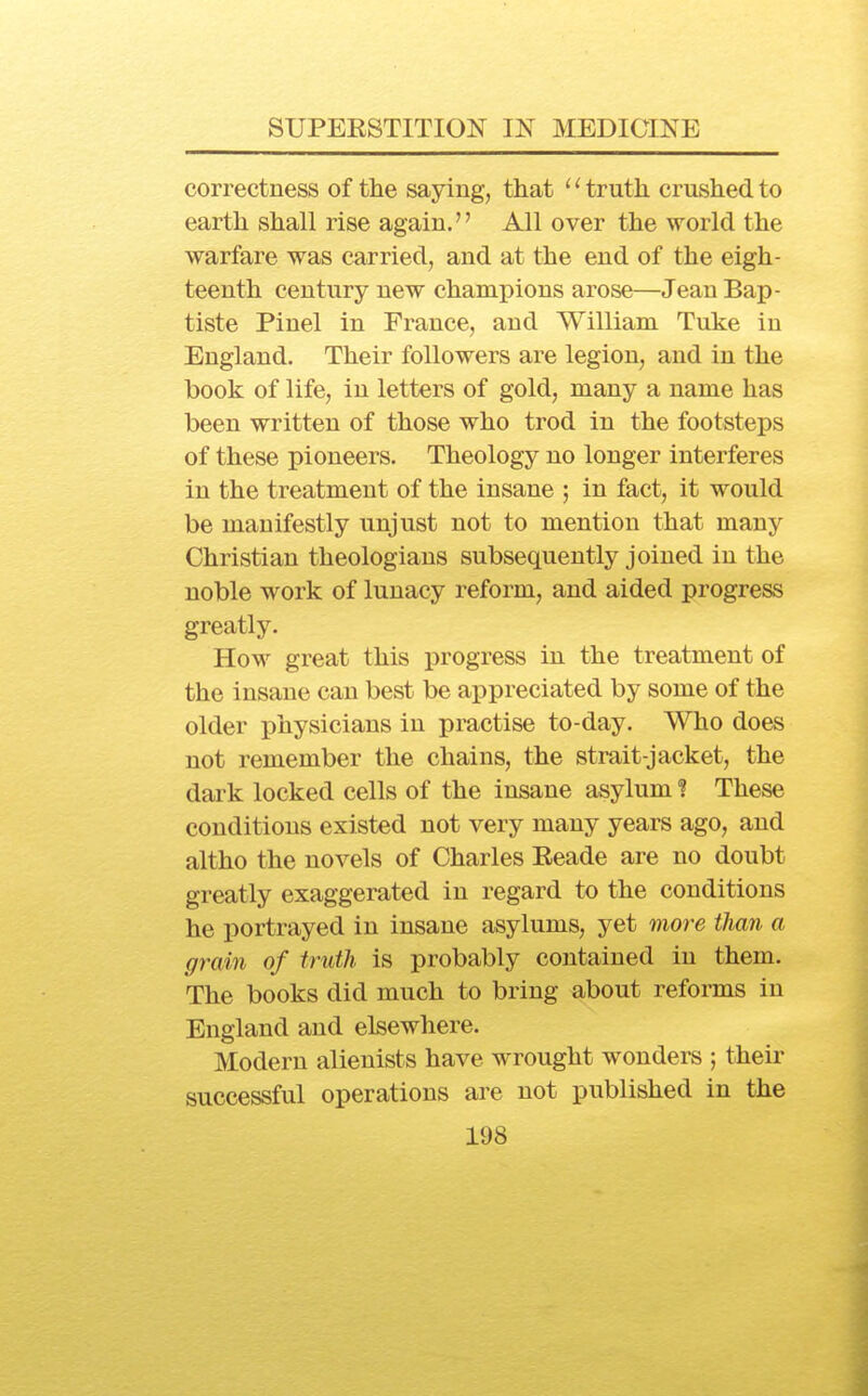 correctness of the saying, that '' truth crushed to earth shall rise again.'' All over the world the warfare was carried, and at the end of the eigh- teenth century new champions arose—Jean Bap- tiste Pinel in France, and William Tuke in England. Their followers are legion, and in the book of life, in letters of gold, many a name has been written of those who trod in the footsteps of these pioneers. Theology no longer interferes in the treatment of the insane ; in fact, it would be manifestly unjust not to mention that many Christian theologians subsequently joined in the noble work of lunacy reform, and aided progress greatly. How great this progress in the treatment of the insane can best be appreciated by some of the older physicians in practise to-day. Who does not remember the chains, the strait-jacket, the dark locked cells of the insane asylum ? These conditions existed not very many years ago, and altho the novels of Charles Eeade are no doubt greatly exaggerated in regard to the conditions he portrayed in insane asylums, yet moj^e than a grain of truth is probably contained in them. The books did much to bring about reforms in England and elsewhere. Modern alienists have wrought wondere ; theii* successful operations are not published in the