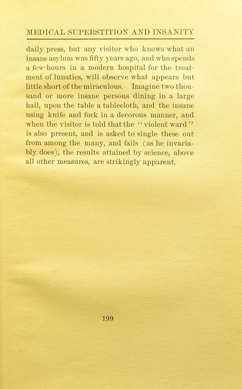 daily press, but any visitor who knows what an insane asylum was fifty yeai's ago, and who spends a few-hours in a modern hospital for the treat- ment of lunatics, will observe what appears but little short of the miraculous. Imagine two thou- sand or more insane persons dining in a large hall, upon the table a tablecloth, and the insane using knife and fork in a decorous manner, and when the visitor is told that the '' violent ward'' is also present, and is asked to single these out from among the many, and fails (as he invaria- bly does), the results attained by science, above all other measures, are strikingly apparent.