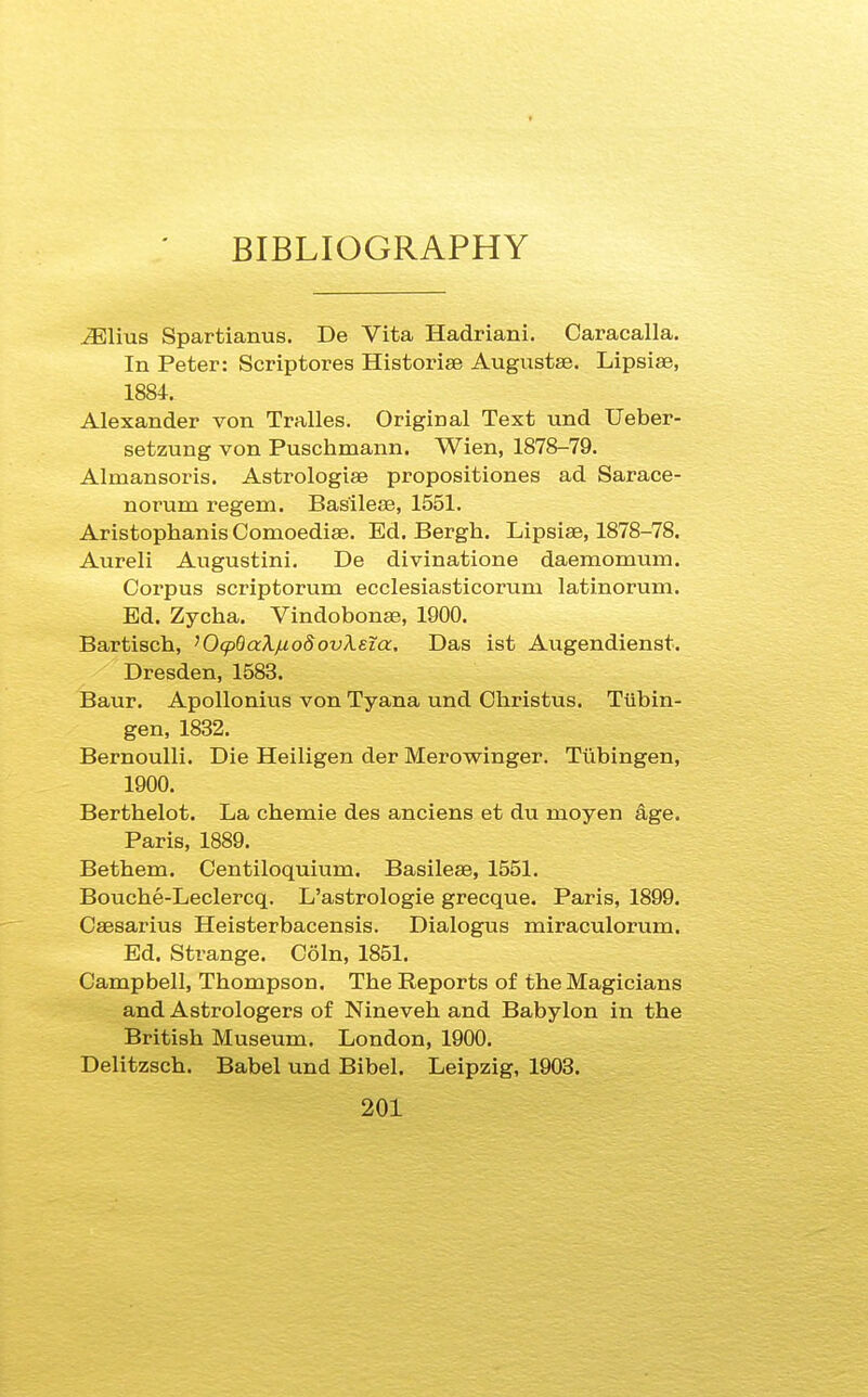 BIBLIOGRAPHY u^Elius Spartianus. De Vita Hadriani. Caracalla. In Peter: Scrip tores Historise AugustsB. Lipsiae, 1884. Alexander von Tralles. Original Text und Ueber- setzung von Puschmann. Wien, 1878-79. Almansoris. Astrologiae propositiones ad Saraee- norum regem. Basilese, 1551. Aristophanis Comoedise. Ed. Bergh. Lipsiae, 1878-78. Aureli Augustini. De divinatione daemomum. Corpus scriptorum ecclesiasticorum latinorum. Ed. Zycha. Vindobonte, 1900. Bartiscli, ^Oq^BaXfxodovXeia. Das ist Augendienst. Dresden, 1583. Baur. Apollonius von Tyana und Christus. Tubin- gen, 1832. Bernoulli. Die Heiligen der Merowinger. Tiibingen, 1900. Berthelot. La chemie des anciens et du moyen age. Paris, 1889. Bethem. Centiloquium. Basileee, 1551. Bouche-Leclercq. L'astrologie grecque. Paris, 1899. Caesarius Heisterbacensis. Dialogus miraculorum. Ed. Strange. Coin, 1851. Campbell, Thompson. The Reports of the Magicians and Astrologers of Nineveh and Babylon in the British Museum. London, 1900. Delitzsch. Babel und Bibel. Leipzig, 1903.