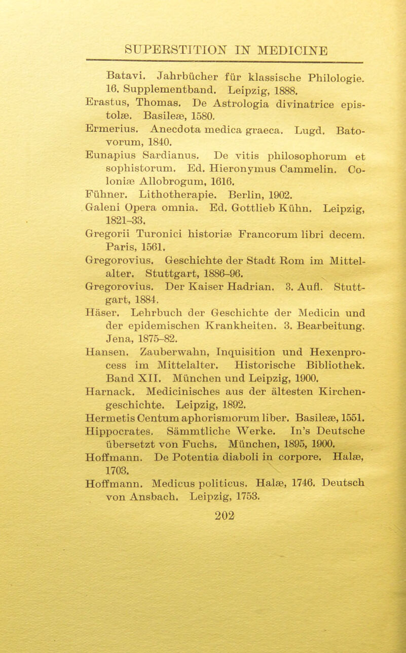 Batavi. Jahrbucher fiir klassische Philologie. 16. Supplementband. Leipzig, 1888. Erastus, Thomas. De Astrologia divinatrice epis- tolse. Basileae, 1580. Ermerius. Anecdota medica graeca. Lugd. Bato- vorum, 1840. Eunapius Sardianus. De vitis philosophorum et sophistorum. Ed. Hieronymus Cammelin. Co- lonise Allobrogum, 1616. Fuhner. Lithotherapie. Berlin, 1902. Galeni Opera omnia. Ed. Gottlieb Kiihn. Leipzig, 1821-33. Gregorii Turonici historiae Francorum libri decern. Paris, 1561. Gregorovius. Geschichte der Stadt Rom im Mittel- alter. Stuttgart, 1886-96. Gregorovius. Der Kaiser Hadrian. 3. Aufl. Stutt- gart, 1884. Haser. Lehrbuch der Geschichte der Medicin und der epidemischen Krankheiten. 3. Bearbeitung. Jena, 1875-82. Hansen. Zauberwahn, Inquisition und Hexenpro- cess im Mittelalter. Historische Bibliothek. Band XII. Miinchen und Leipzig, 1900. Harnack. Medicinisches aus der altesten Kirchen- geschichte. Leipzig, 1892. Hermetis Centum aphorismorum liber. Basileae, 1551. Hippocrates. Sammtliche Werke. In's Deutsche iibersetzt von Fuchs. Miinchen, 1895, 1900. Hoffmann. De Potentia diaboli in corpore. Halae, 1703. Hoffmann. Medicus politicus. Halse, 1746. Deutsch von Ansbach. Leipzig, 1753.