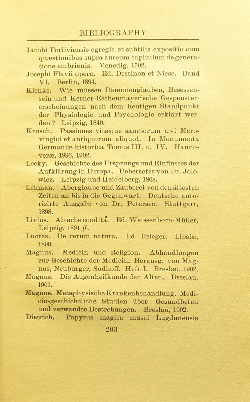 Jacobi Forliviensis egregia et subtilis expositio cum quaestionibus supra aureum capitulum de genera- tione erabrionis. Venedig, 1502. Josephi Flavii opera. Ed. Destinon et Niese. Band VI. Berlin, 1894. Klenke. Wis miissen Damonenglauben, Besessen- sein und Kerner-Esclienmayer'scbe Gespenster- erscheinungen nach dem heutigen Standpunkt der Physiologie und Psychologie erklart wer- den ? Leipzig, 1840. Krusch. Passiones vitseque sanctorum aevi Mero- vingici et antiquorum aliquot. In Monumenta Germanise historica Tomus III. u. IV. Hanno- verae, 1896, 1902. Lecky. Gescbichte des Ursprungs und Einflusses der Aufklarung in Europa. Uebersetzt von Dr. Jolo- wicz. Leipzig und Heidelberg, 1868. Lehman. Aberglaube und Zauberei von den altesten Zeiten an bis in die Gegenwart. Deutsche auto- risirte Ausgabe von Dr. Petersen. Stuttgart, 1898. Livius. Ab urbe condita. Ed. Weissenborn-Muller. Leipzig, 1891 Lucrez. De rerum natura. Ed. Brieger. Lipsiae, 1899. Magnus. Medicin und Religion. Abhandlungen zur Gescbichte der Medicin. Herausg. von Mag- nus, Neuburger, Sudhoff. Heft I. Breslau, 1902. Magnus. Die Augenheilkunde der Alten. Breslau, 1901. Magnus. Metaphysische Krankenbehandlung. Medi- cin-geschichtliche Studien oiber Gesundbeten und verwandte Bestrebungen. Breslau, 1902. Dietrich. Papyrus magica musei Lugdunensis