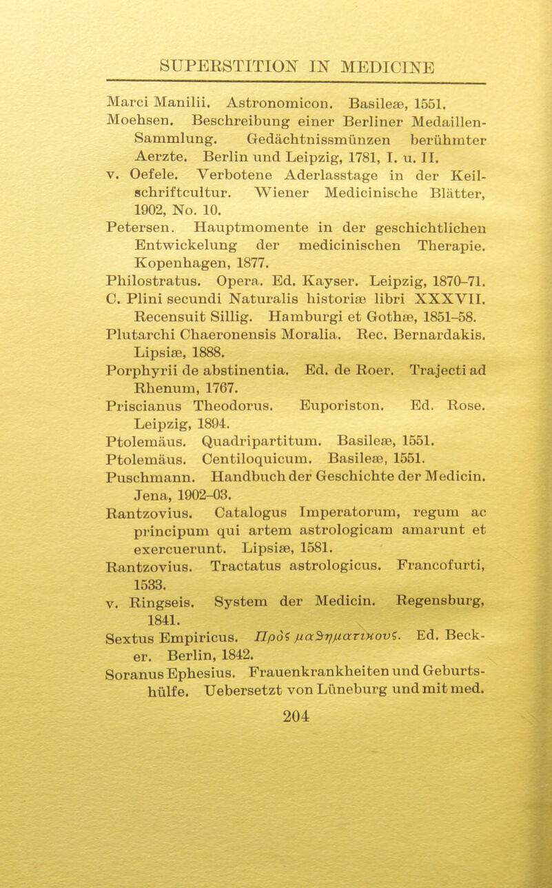 Marci Manilii. Asti'onomicon. Basileje, 1551. Moehsen. Beschreibung einer Berliner Medaillen- Sammlung. Gedachtnissmiinzen beriihmter Aerzte. Berlin und Leipzig, 1781, I. u. II. V. Oefele. Verbotene Aderlasstage in der Keil- schriftcultur. Wiener Medicinische Blatter, 1902, No. 10. Petersen. Hauptmomente in der geschichtlichen Entwickelung der medicinischen Therapie. Kopenhagen, 1877. Philostratus. Opera. Ed. Kayser. Leipzig, 1870-71. C. Plini secundi Naturalis liistoriae libri XXXVII. Recensuit Sillig. Hamburgi et Gothae, 1851-58. Plutarchi Chaeronensis Moralia. Rec. Bernardakis. Lipsiae, 1888. Porphyrii de abstinentia. Ed. de Roer. Trajecti ad Rhenum, 1767. Priscianus Theodorus. Euporiston. Ed. Rose. Leipzig, 1894. Ptolemaus. Quadripartitum. Basileae, 1551. Ptolemaus. Centiloquicum. Basileae, 1551. Puschmann. Handbuch der Geschichte der Medicin. Jena, 1902-03. Rantzovius. Catalogus Imperatorum, regum ac pi'incipum qui artem astrologicam amarunt et exercuerunt. Lipsiae, 1581. Rantzovius. Tractatus astrologicus. Francofurti, 1533. V. Ringseis. System der Medicin. Regensburg, 1841. Sextus Empiricus. ZTpo? fia^riixarixovi. Ed. Beck- er. Berlin, 1842. Soranus Ephesius. Frauenkrankheiten und Geburts- hiilfe. Uebersetzt von Liineburg und mit med.