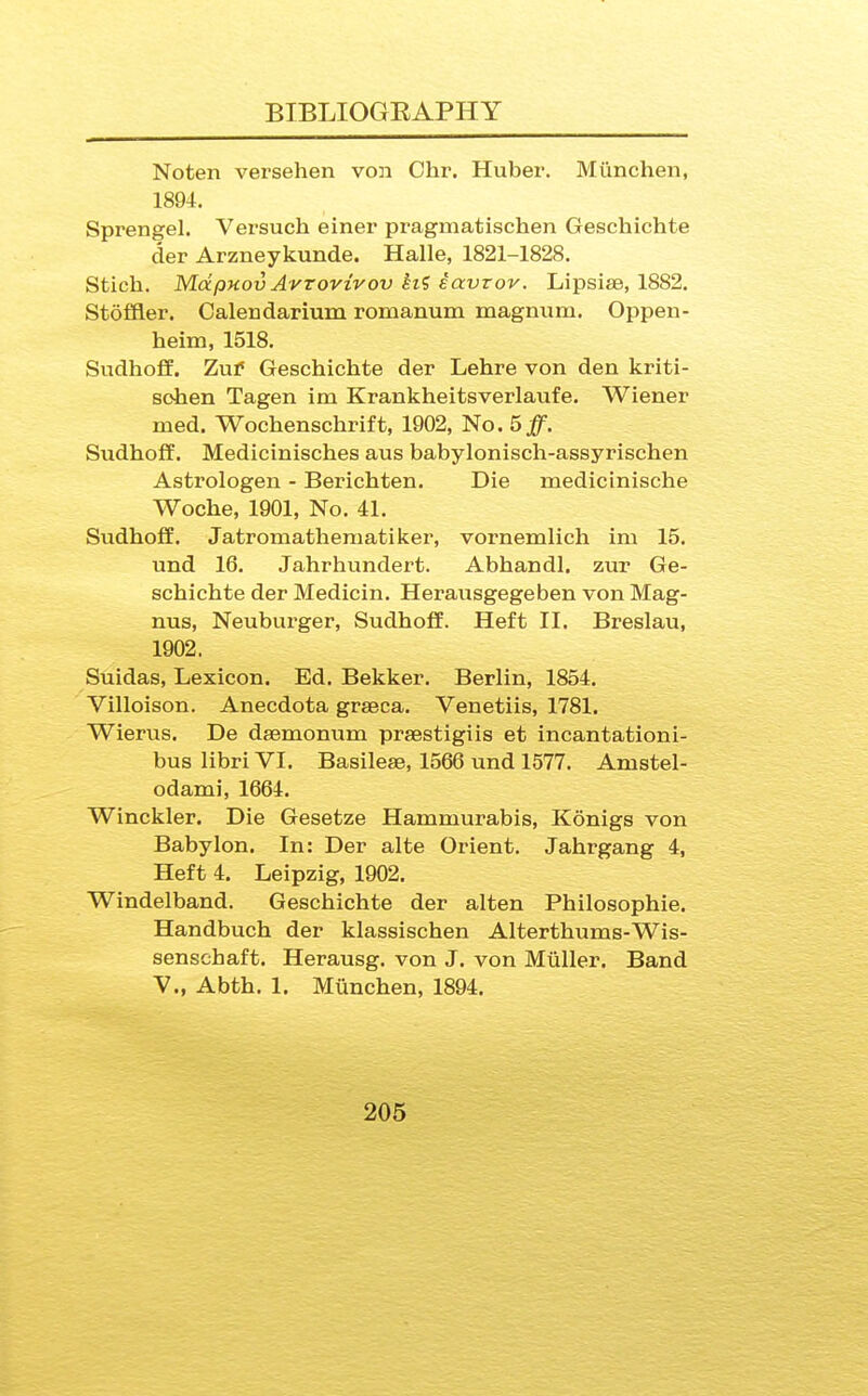 Noten versehen von Chr. Huber. Mimchen, 1894. Sprengel. Versuch einer pragmatischen Geschichte der Arzneykunde. Halle, 1821-1828. Stich. MctpHovAvrovivov hi iavrov. Lipsise, 1882. Stoffler. Calendarium romanum magnum. Oppen- heim, 1518. Sudhofl. Zuf Geschichte der Lehre von den kriti- sohen Tagen im Krankheitsverlaufe. Wiener med. Wochenschrift, 1902, No. 5^. Sudhoff. Medicinisches aus babylonisch-assyrischen Astrologen - Berichten. Die medicinische Woche, 1901, No. 41. Sudhoff. Jatromathematiker, vornemlich im 15. und 16. Jahrhundert. Abhandl. zur Ge- schichte der Medicin. Herausgegeben von Mag- nus, Neuburger, Sudhoff. Heft II. Breslau, 1902. Suidas, Lexicon. Ed. Bekker. Berlin, 1854. Villoison. Anecdota graeca. Venetiis, 1781. Wierus. De dsemonum prsestigiis et incantationi- bus libriVI. Basileae, 1566 und 1577. Amstel- odami, 1664. Winckler. Die Gesetze Hammurabis, Konigs von Babylon. In: Der alte Orient. Jahrgang 4, Heft 4. Leipzig, 1902. Windelband. Geschichte der alten Philosophic. Handbuch der klassischen Alterthums-Wis- senschaft. Herausg. von J. von Mtiller. Band v., Abth. 1. Miinchen, 1894.