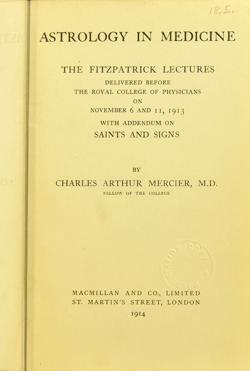 THE FITZPATRICK LECTURES DELIVERED BEFORE THE ROYAL COLLEGE OF PHYSICIANS ON NOVEMBER 6 AND II, 1913 W^ITH ADDENDUM ON SAINTS AND SIGNS CHARLES ARTHUR MERCIER, M.D. FELLOW OF THE COLLEGE MACMILLAN AND CO., ST. MARTIN'S STREET, 1914 LIMITED LONDON