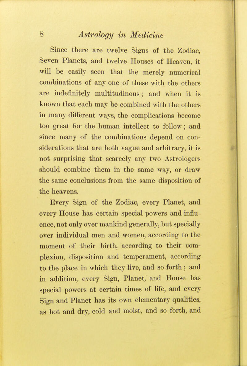 Since there are twelve Signs of the Zodiac, Seven Planets, and twelve Houses of Heaven, it will be easily seen that the merely numerical combinations of any one of these with the others are indefinitely multitudinous; and when it is known that each may be combined with the others in many difierent ways, the complications become too great for the human intellect to follow; and since many of the combinations depend on con- siderations that are both vague and arbitrary, it is not surprising that scarcely any two Astrologers should combine them in the same way, or draw the same conclusions from the same disposition of the heavens. Every Sign of the Zodiac, every Planet, and every House has certain special powers and influ- ence, not only over mankind generally, but specially over individual men and women, according to the moment of their birth, according to their com- plexion, disposition and temperament, according to the place in which they live, and so forth ; and in addition, every Sign, Planet, and House has special powers at certain times of life, and every Sign and Planet has its own elementary qualities, as hot and dry, cold and moist, and so forth, and