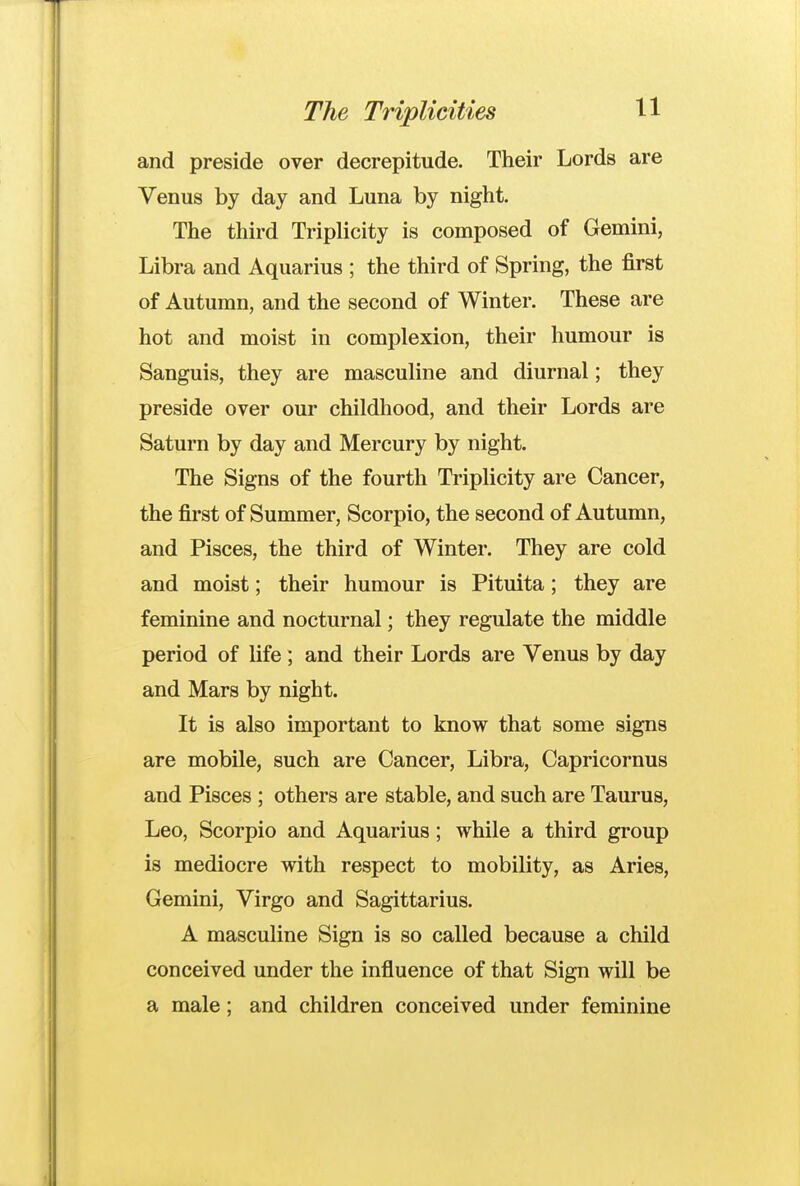 The Triplicities 1^1 and preside over decrepitude. Their Lords are Venus by day and Luna by night. The third Triplicity is composed of Gemini, Libra and Aquarius ; the third of Spring, the first of Autumn, and the second of Winter. These are hot and moist in complexion, their humour is Sanguis, they are masculine and diurnal; they preside over our childhood, and their Lords are Saturn by day and Mercury by night. The Signs of the fourth Triplicity are Cancer, the first of Summer, Scorpio, the second of Autumn, and Pisces, the third of Winter. They are cold and moist; their humour is Pituita; they are feminine and nocturnal; they regulate the middle period of life; and their Lords are Venus by day and Mars by night. It is also important to know that some signs are mobile, such are Cancer, Libra, Capricornus and Pisces ; others are stable, and such are Taurus, Leo, Scorpio and Aquarius; while a third group is mediocre with respect to mobility, as Aries, Gemini, Virgo and Sagittarius. A masculine Sign is so called because a child conceived under the influence of that Sign will be a male; and children conceived under feminine