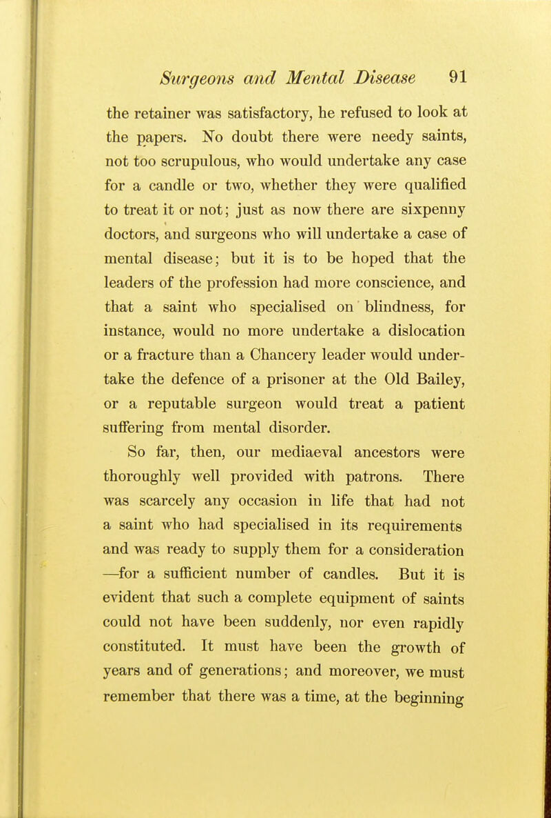 the retainer was satisfactory, he refused to look at the papers. No doubt there were needy saints, not too scrupulous, who would undertake any case for a candle or two, whether they were qualified to treat it or not; just as now there are sixpenny doctors, and surgeons who will undertake a case of mental disease; but it is to be hoped that the leaders of the profession had more conscience, and that a saint who specialised on blindness, for instance, would no more undertake a dislocation or a fracture than a Chancery leader would under- take the defence of a prisoner at the Old Bailey, or a reputable surgeon would treat a patient suffering from mental disorder. So far, then, our mediaeval ancestors were thoroughly well provided with patrons. There was scarcely any occasion in life that had not a saint who had specialised in its requirements and was ready to supply them for a consideration —for a sufficient number of candles. But it is evident that such a complete equipment of saints could not have been suddenly, nor even rapidly constituted. It must have been the growth of years and of generations; and moreover, we must remember that there was a time, at the beginning