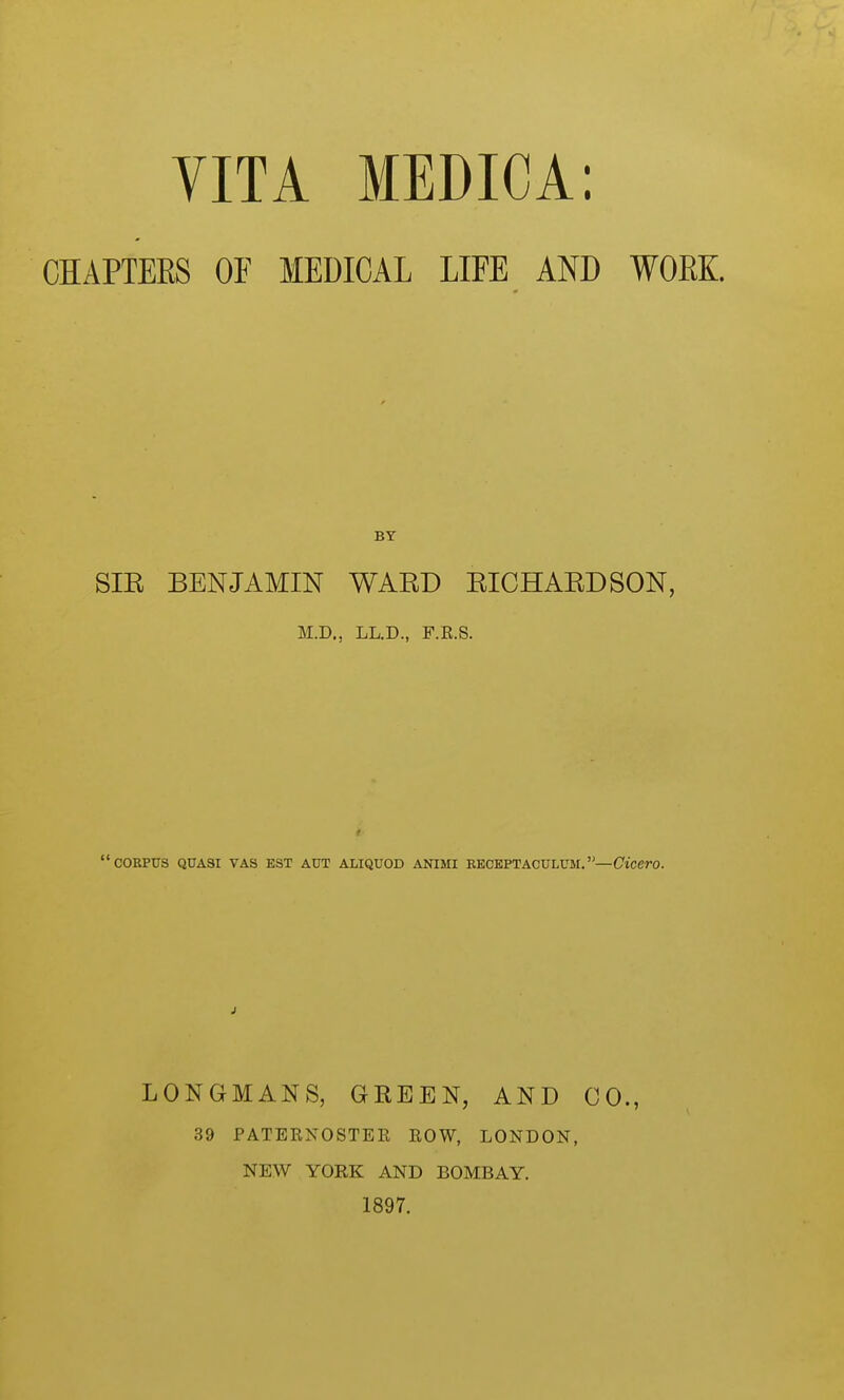 CHAPTERS OF MEDICAL LIFE AND WOEK SIR BENJAMIN WARD RICHARDSON, M.D., LL.D., F.E.S. f corpus quasi vas est aut aliquod animi receptaculum.—Cicero. LONGMANS, GREEN, AND CO., 39 PATERNOSTER ROW, LONDON, NEW YORK AND BOMBAY. 1897.