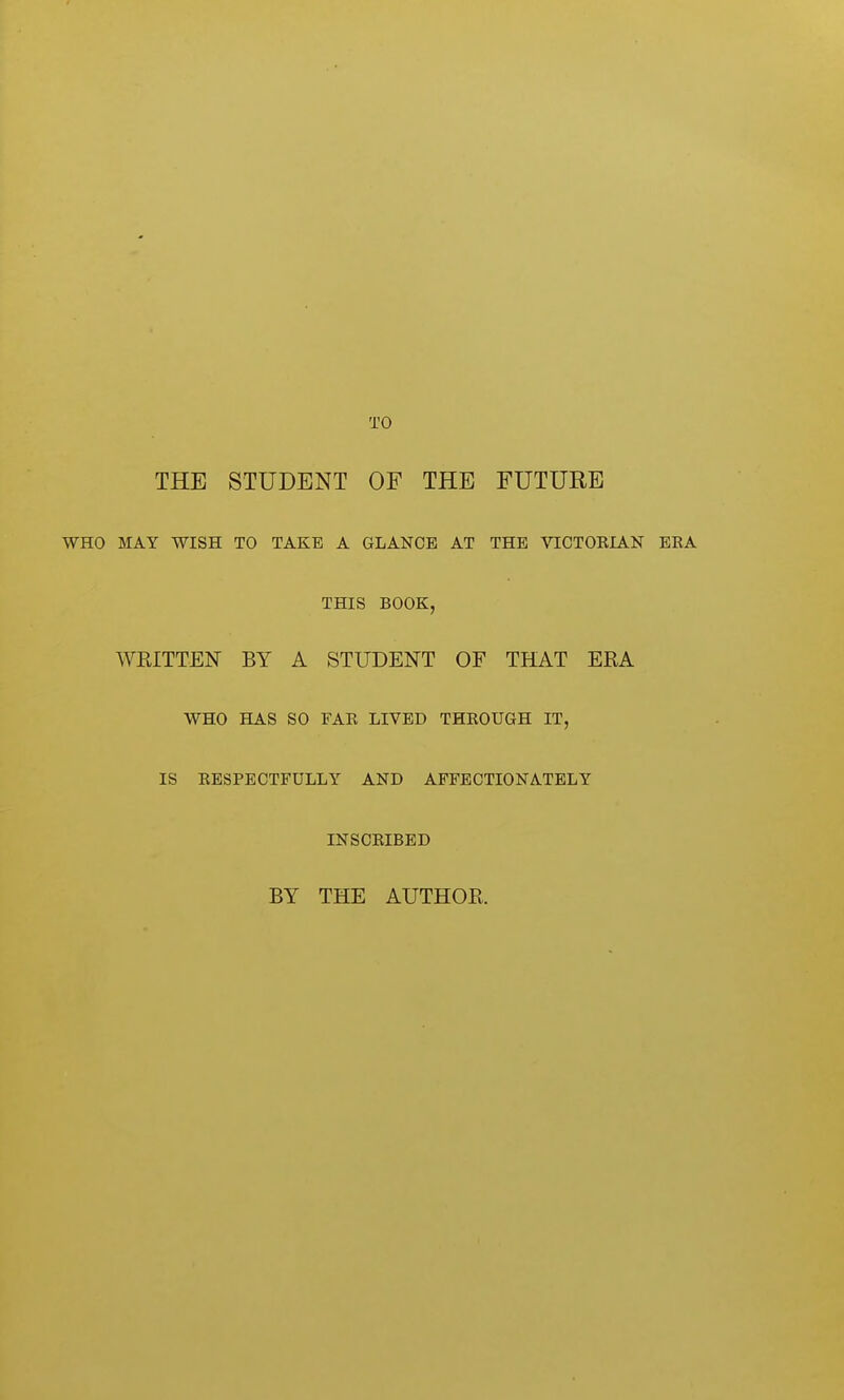 TO THE STUDENT OF THE FUTURE WHO MAY WISH TO TAKE A GLANCE AT THE VICTOKIAN EEA THIS BOOK, WRITTEN BY A STUDENT OF THAT ERA WHO HAS SO FAE LIVED THROUGH IT, IS EESPECTFULLY AND AFFECTIONATELY INSCRIBED BY THE AUTHOR.