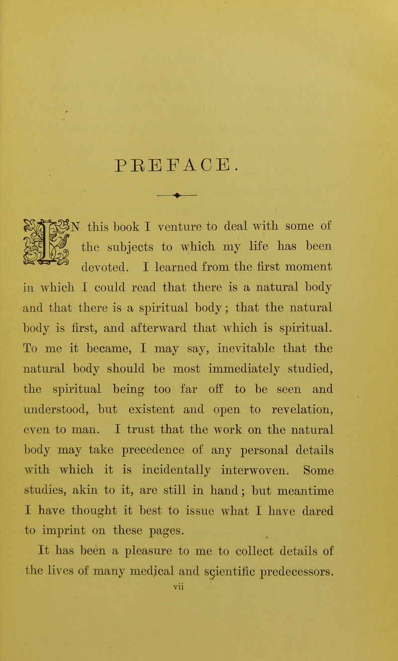 PEEFACE N this book I venture to deal with some of the subjects to which my life has been devoted. I learned from the first moment in which I could read that there is a natural body and that there is a spiritual body; that the natural body is first, and afterward that which is spiritual. To me it became, I may say, inevitable that the natural body should be most immediately studied, the spiritual being too far off to be seen and understood, but existent and open to revelation, even to man. I trust that the work on the natural body may take precedence of any personal details with which it is incidentally interwoven. Some studies, akin to it, are still in hand; but meantime I have thought it best to issue what I have dared to imprint on these pages. It has been a pleasure to me to collect details of the lives of many med;ical and scientific predecessors.